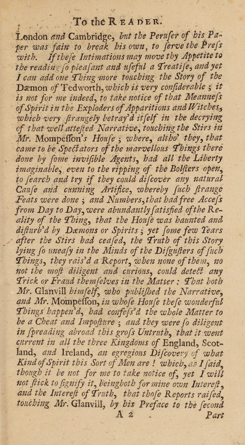 , ,; , To the R E A r)ER.' i i • *’v * 1 * ' $ ^ . ■ ■ ' t ' ■ * London and Cambridge, but the Perufer of his Pa¬ per was fain to break his own, to ferve the Prefs with. Iftbefe Intimations may move thy Appetite to the reading fo pleafant and ufeful a Treatife, and yet I can add one Thing more touching the Story of the Daemon of Tedworthy which is very confiderable ; it is not for me indeed, to take notice of that Meannefs of Spirit in the Exploders of Apparitions and Witches9 which very .ftrangely betray'd itfelf in the decrying of that wellattefied Narrative, touching the Stirs in Mr. MompeffonV Houfe ; where , alt ho* they, that came to be Spell at or s of the marvellous Things there done by fome invifible Agents, had all the Liberty imaginable?, even to the ripping of the Bolfiers open, to fearcb and try if they could difcover any natural Caufe and cunning Artifice, whereby fuch ftrange Feats were done ^ and Numbers$that hadfree Accefs from Day to Day5 were abundantly fatisfied of the Re¬ ality of the Thing, that the Houfe was haunted and difturFd by Daemons or Spirits • yet fome few Tears after the Stirs had ceafed, the Truth of this Story lying fo uneafy in the Minds of the Difgufters of fuch Things, they rais'd a Report3 when none of them3 no not the mofi diligent and curious, could deleft any Trick or Fraud themfelves in the Matter : That both Mr. Glanvill himfelf who publi/hed the Narrative3 and Mr. MompelTbn, in whofe Houfe thefe wonderful Things happen d^ had confess'd the whole Matter to be a Cheat and Impofture ; and they were fo diligent in fpreading abroad this grcfs Untruth^ that it went current in all the three Kingdoms of England, Scot¬ land, and Ireland, an egregious Difcovery of what Kind of Spirit this Sort of Men are ! which} as I/aid,\ though it be not for me to take notice of yet I will not flick to fighifiy it, heingboth for mine own Iniercfl 5 and the Inter eft of Truth} that thofe Reports rat fed} touching Mr, Glanvill, by his Preface to the fecond A z , part.