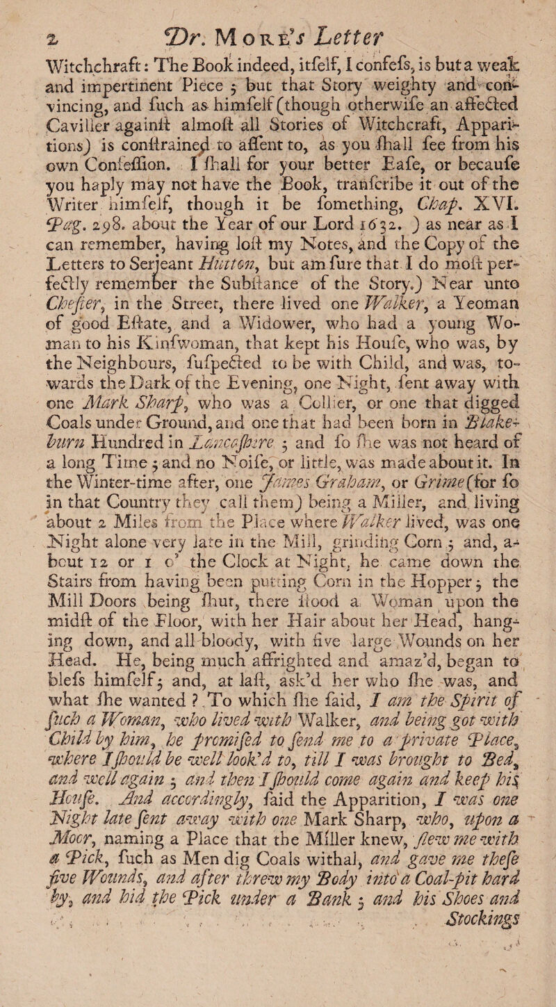 Witchchraft: The Book indeed, itfelf, 1 confefs, is but a weak and impertinent Piece 3 but that Story weighty and con¬ vincing, and fuch as himfelf (though otherwife anaffeHed Caviller againft almoft all Stories of Witchcraft, Appari¬ tions) is conftraineyi to affent to, as you fhall fee from his own Conieffion. I fhall for your better Eafe, or becaufe you haply may net have the Book, tranferibe it out of the Writer himfelf, though it be fomething, Chap. XVI. Tag. 2p8, about the Year of our Lord 16 32. ) as near as l can remember, having loft my Notes, and the Copy of the Letters to Serjeant Hinton, but amfure that I do irioft per- fefliy remember the Subftance of the Story.) Near unto Chefler, in the Street, there lived one Walker, a Yeoman of good Eftate, and a Widower, who had a young Wo¬ man to his Kinfwoman, that kept his Houfe, who was, by the Neighbours, fufpedled to be with Child, and was, to¬ wards the Dark o| the Evening, one Night, feat away with one Mark Sharp, who was a Collier, or one that digged Coals under Ground, and one that had been born in .'Blakes- hum Hundred in Lancojhire 3 and fo /he was not heard of a long Time 3 and no Noife, or little, was made about it. In the Winter-time after, one James Graham, or Grime (for fo in that Country they call them) being a Miller, and living about 2 Miles from the Place where Walker lived, was one Night alone very late in the Mill, grinding Corny and, a- bcut 12 or 1 o’ the Clock at Night, he came down the Stairs from having been putting Com in the Hopper 3 the Mill Doors being fhur, there flood a, Woman upon the midft of the Floor, with her Hair about her Head, hang¬ ing down, and all bloody, with five large Wounds on her Head. He, being much affrighted and amaz’d, began to blefs himfelf 3 and, at la ft, ask’d her who fhe was, and what fhe wanted ? To which (lie faid, I am the Spirit of fuch a Woman, who lived with Walker, and being got with Child by him, he promifed to fend me to a private \Places where Jjhonld be well look'd to, till I was brought to Bedt and well again 3 and then Ifhould come again and keep his, Houfe. And accordingly, faid the Apparition, I was one Hight late fent away with one Mark Sharp, who, upon a Moor, naming a Place that the Miller knew, flew me with a Tick, fuch as Men dig Coals withal, and gave me thefe jive Wounds, and after threw my Body into'a Coal-pit hard