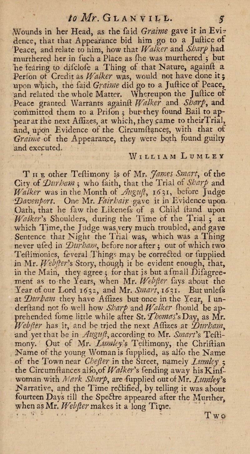 to Mr. Glanvill, $ .Wounds in her Head, as the fa id Graime gave it in Evi? dence, that that Appearance bid him go to a Juftice of Peace, and relate to him, how that Walker and Sharp had rnurthered her in fuch a Place as (he was murthered j but he fearing t.o dffclofe a Thing of that Nature, againft a Perfon of Credit as Walker was, would not have done it 5 upon w$ich, the fai'd Graime did go to a Juftice of Peace^ and related the whole Matter. Whereupon the Juftice of Peace granted Warrants againft Walker and Sharp, and committed them to a Prifon 5 but they found Bail to ap¬ pear at the next Aflizes, at which, they came to theirTrial, and, upon Evidence of the Cireumft^nces, with that of Graime of the Appearance, they were both found guilty and executed. William Lumley The other Teftimony is of Mr. James Smart, of the City of Durham $ who faith, that the Trial of Sharp and Walker was in the Month of JJugufi, 1631, before Judge Davenport. One Mr. Fdirhair gave it in Evidence upon- Oath, that he faw the Likenefs of a Child (land upon Walker's Shoulders, during the Time of the Trial $ at which Time, the Judge was,very much troubled, and gaye Sentence that Night the Trial was, which was a Thing never ufed in Durham, before nor after $ out of which two Teftimonies, feveral Things may be corredfed or fupplied an Mr. We^fter*s Story, though it be evident enough, that, in the Main, they agree 5 for that is but afmall Difagree^ ment as to the Years, when Mr. Webfier fays about the Tear of our Lord 1632, and Mr. Smart, id'31. Butunlefs at Durham they have Aflizes but once in the Year, I un¬ derhand not fo well how Sharp and Walker fhould be ap¬ prehended fome little while after St. Dhomas's Day, as Mr. Webfier has it, and be tried the next Aflizes at Durham, and yet that be in Augufl^ according to Mr. Smart's Tefti- mony.: Out of Mr* Lumley]s Teftimony, the Chriftian Name of the young Woman is fupplied, as alfo the Name of the Town near Chefier in the Street, namely Lumley 5 the Circumflances alfo,of Walker's fending away hisKinf- woman with Mark Sharp, are fupplied out of Mr. Lumley'§ Narrative, and fhe Time redfified, by telling it was about fourteen Days till the Spedfre appeared after the Murthcr, when as Mr. Webfier makes it a long Tigtie., 4 r « T wo