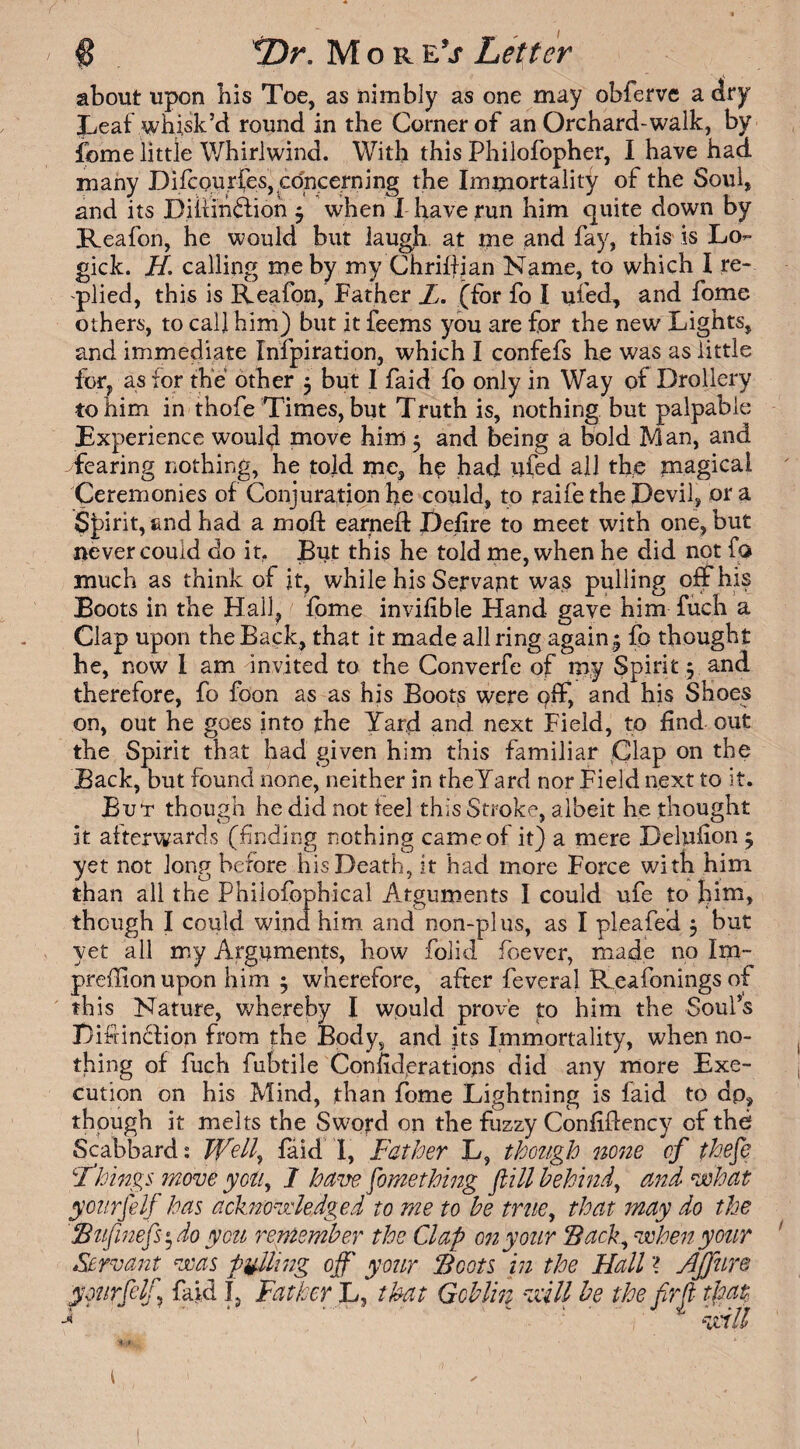 about upon bis Toe, as nimbly as one may obferve a dry Leaf whisk’d round in the Corner of an Orchard-walk, by fome little Whirlwind. With this Philofopher, I have had. many Difcourfes, concerning the Immortality of the Soul, and its Diliinffion $ when I have run him quite down by Reafon, he would but laugh, at me and fay, this is Lo- gick. //. calling me by my Chrifijan Name, to which I re¬ plied, this is Reafon, Father L. (for fo I ui'ed, and fome others, to call him) but it feems you are for the new Lights, and immediate Infpiration, which I confefs he was as little for, as for the other 5 but I faid fo only in Way of Drollery to him in thofe Times, but Truth is, nothing but palpable Experience would move him 5 and being a bold Man, and Tearing nothing, he told me, he had ufed all the magical Ceremonies of Conjuration he could, to raife the Devil, or a Spirit, and had a moft earned Defire to meet with one, but never could do it. But this he told me, when he did not fa much as think of it, while his Servant was pulling off his Boots in the Hall, fome invifible Hand gave him fuch a Clap upon the Back, that it made all ring again 5 fo thought he, now I am invited to the Converfe of my Spirit; and therefore, fo foon as as his Boots were pff, and his Shoes on, out he goes into the Yard and next Field, to find out the Spirit that had given him this familiar Clap on the Back, but found none, neither in theYard nor Field next to it. But though he did not feel this Stroke, albeit he thought it afterwards (finding nothing came of it) a mere Delufion $ yet not Jong before his Death, it had more Force with him than all the Philofophical Arguments I could ufe to him, though I could wind him and non-plus, as I pleafed 5 but yet all my Arguments, how folid foever, made no Im- preffionupon him $ wherefore, after feveral Reafonings of this Nature, whereby I would prove to him the Soul’s Difiincdion from the Body, and its Immortality, when no¬ thing of fuch fubtile Considerations did any more Exe¬ cution on his Mind, than fome Lightning is laid to dp, though it melts the Sword on the fuzzy Confifiency of the Scabbard: Well, faid' I, Father L, though none of theft ‘■Things move you, I ham. Something flill behind, and what ycnrfilf has acknowledged to me to be true, that may do the Bnfiimfis* do you remember the Clap 072 your Back, when your Servant was piffling off your Boots in the Hall ? Ajftire ymrftlf, faid I, Father L, that Goblin will be the fir ft that