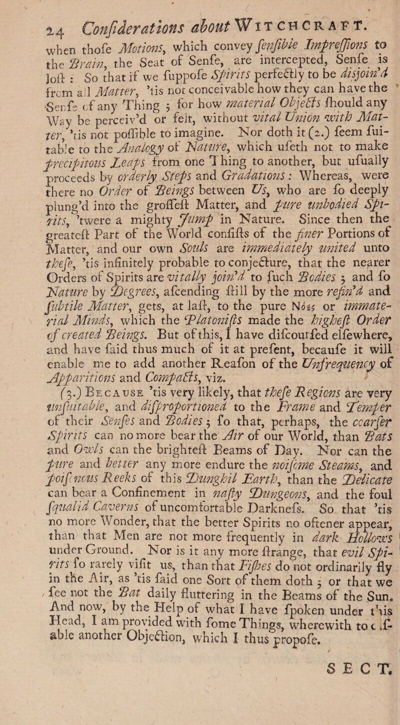 ( ±4 Confederations about Witchcraft. when thofe Motions, which conveyfinfible Impreffions to the ‘Brain, the Seat of Senfe, are intercepted, Senfe is joft : So that if we fuppofe Spirits perfe&ly to be disjoin'd from ail Matter, his not conceivable how they can have the igenfs of any Thing 5 for how material Objects fhouldany Way be perceiv’d or felt, without vital Union with Mat¬ ter, his not poffible to imagine. Nor doth it (2.) feem fui- table to the Analogy of Nature, which ufeth not to make precipitous Leaps from one Thing to another, but ufually proceeds by orderly Steps and Gradations : Whereas, were there no Order of Beings between Us, who are fo deeply plung’d into the grofTeft Matter, and pure unbodied Spi¬ rits fetwere a mighty Jump in Nature. Since then the greateft Part of the World confifts of the finer Portions of Matter, and our own Souls are immediately united unto the fie, his infinitely probable to conjecture, that the nearer Orders of Spirits are vitally join'd to fuch Bodies 5 and fo Nature by Degrees, afeending Pill by the more refin'd and fubtile Matter, gets, at lair, to the pure Nog? or immate¬ rial Minds, which the Flatcnifls made the highefl Order of created Beings. But of this, I have difeourfed elfewhere, and have faid thus much of it at prefent, becaufe it will enable me to add another Reafon of the Unfrequency of Apparitions and Compacts, viz. (3.) Because his very likely, that thefe Regions are very impart able, and difiprofiortioned to the Frame and I’emper of their Senfies and Bodies $ fo that, perhaps, the ccarfier Spirits can no more bear the Air of our World, than Bats and Owls can the brighteft Beams of Day. Nor can the pure and better any more endure the noifeme Steams, and poifincus Reeks of this Dunghil Earth, than the Delicate can bear a Confinement in nafty Dungeons, and the foui fquad id Caverns of uncomfortable Darknefs. So that his no more Wonder, that the better Spirits no oftener appear, than that Men are not more frequently in dark Hollows under Ground. Nor is it any more ftrange, that evil Spi¬ rits fo rarely vifit us, than that Pipes do'not ordinarily fly in the Air, as tis faid one Sort of them doth 5 or that we / fee not the Bat daily fluttering in the Beams of the Sun. Amd now, by the Plelp of what I have fpoken under this Head, I am provided with fome Things, wherewith to c li¬ able another Objection, which I thus propofe. SECT.