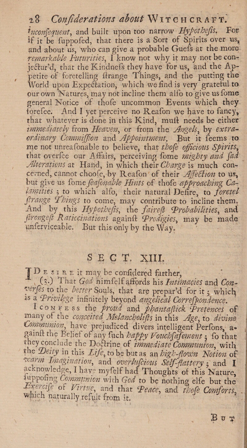 / 28 Conjiderations about Witchcraft.' inconsequent, and built upon too narrow Hypcthefis. For if it be fuppofed, that there is a Sort of Spirits over us, and about us, who can give a probable Guefs at the more remarkable Futurities, I know not why it may not be con- jeffur’d, that the Kindnefs they have for us, and the Ap¬ petite of foretelling flrange Things, and the putting the World upon Expectation, which we find is very grateful to our own Natures, may not incline them alfo to give usfome general Notice of thofe uncommon Events which they tore fee. And I yet perceive no Reafon we have to fancy, that whatever is done in this Kind, muff needs be either immediately from Heaven, or from the Angels, by extra¬ ordinary Commijfim and Appointment. But it feems to me not unreafonahle to believe, that thofe officious Spirits, that overfee our Affairs, perceiving fome mighty and pad Alterations at Hand, in which their Charge is much con¬ cerned, cannot choofe, by Reafon of their AjfeStion to us, but give us fomefeafonable Hints of thofe approaching Ca¬ lamities j to which alfo, their natural Defire, to foretel f range Things to come, may contribute to incline them. And by this Hypothefis, the fairefl fP rob abilities, and! firongefl Ratiocinations againft \Prodigies, may be made pnferviceable» But this only by the Way. SECT. XIIL T D e s i a e it may be confidered farther, v C30 That God himfelf affords his Intimacies and Con- yerfes to the better Souls, that are prepar’d for it $ which as a Privilege infinitely beyond angelical Correfpondence. Iconfess the proud and phantafiick \Pretences of many of the conceited Melancholifls in this Age, to divine Communion, have prejudiced divers intelligent Perfons, a® gaind the Belief of any fuch happy Vouchfafement 5 fo that they conclude the Doflrine of immediate Communion, with the Deity in this Life, to be but as an high-flown Notion of warm Imagination, and overlupcious Self-flattery % and I ac nowledge, I hay • myfelf had Thoughts of this Nature, mppofing Communion with God to be nothing elfe but the Jpp;fJe of Virtue, and that Teace, and thofe Comforts; which naturally refy.lt from it0 \ B V T