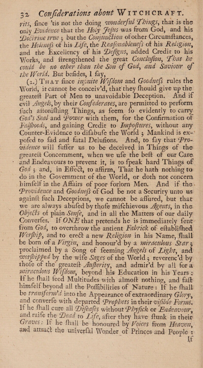 rits, fince ’tis not the doing wonderful things, that is the only Evidence that the Holy Jefus was from God, and his iDocinne true 3 but the Conjunction of other Circumflances, the Hclinefs of his Life, the Reafonablenefs of his Religion, and the Excellency of his Defigns, added Credit to his Works, and ffrengthened the great Conclufiony What he could be no other than the Son of Gody and Saviour of the World. But befides, I fay, (2.) That fince infinite Wifdom and Goodnefs rules the World, it cannot be conceiv’d, that they fliould give up the greateff Part of Men to unavoidable Deception. And if evil Angelsy by their Confederates, are permitted to perform fuch aixonifhing Things, as feem fo evidently to carry God's Seal and ‘Rower with them, for the Confirmation of Ealjhoods, and gaining Credit to Impofiures, without any Counter-Evidence to difabufe the World 3 Mankind is ex» pofed to fad and fatal Delufions. And, to fay that ‘Pro¬ vidence will fuller us to be deceived in Things of the greateff Concernment, when we ufe the bell: of our Care and Endeavours to prevent it, is to fpeak hard Things of God 3 and, in Effect, to affirm, That he hath nothing to do in the Government of the World, or doth not concern himfelf in the Affairs of poor forlorn Men. And if the Providence and Goodnefs of God be not a Security unto us againft fuch Deceptions, we cannot be affured, but that we are always abufed by thofe mifchievous Agents, in the ObjeCts of plain Senfe, and in all the Matters of our daily Converfes. If ONE that pretends he is immediately fent from God, to overthrow the antient Fabrick of eifablifhed Wcrfhip, and to ereCt a new Religion in his Name, (hall be born of a Virgin, and honour’d by a miraculous Star $ proclaimed by a Song of feeming Angels of Light, and worjhipped by the wife Sages of the World 3 reverenc’d by thofe of the greateft Auferity, and admir’d by all for a miraculous Wifdom, beyond his Education in his Years: If he fhall feed Multitudes with almoft nothing, and faff himfelf beyond all the Pofiibilities of Nature : If he fhall be transform'd into the Appearance of extraordinary Glorya and converfe with departed Prophets in their vifible Forms. It he fhall cure all iJifeafes without Phyfick or Endeavour\ and raife the Dead to life, after they have flunk in their Graves: It he fhall be honoured by Voices from Heaven, ana attract; the univerfal Wonder of Princes and People s