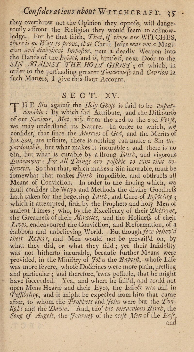 they overthrow not the Opinion they oppofe, will dange¬ rously affront the Religion they would fcem to acknow¬ ledge. For he that faith, That,if there are WITCHES, there is 720 Way to prove, that Chrift Jefus was not a Magi¬ cian and diabolical Imp oft or, puts a deadly Weapon into the Hands of the Infidel, and is, himfelf, next Door to the SIN AGAINST THE HOLT GHOSTh of which, in order to the perfuading greater Tendernefs and Caution in fuch Matters, I give this fhort Account. SEC T. XV. HP H E Sin againfl the Holy Ghofi is faid to be unpaf~ dondble : By which fad Attribute, and the Bifcourfe of our Saviour, Mat. xij. from the nd to the 23d Verfe, we may underhand its Nature. In order to which, w£ conlider, that fince the Mercies of God, and the Merits of his Son, are infinite, there is nothing can make a Sin un¬ pardonable, but what makes it incurable 3 and there is no Sin, but what is curable by a ffrong Faith, and vigorous Endeavour: For all Things are pojjible to him that be- lieveth. So that that, which makes a Sin incurable, mull be fornewhat that makes Faith impoflible, and obftrudds all Means of Conviction. In order to the finding which, we muft confider the Ways and Methods the divine Goodnefs hath taken for the begetting Faith, and Cure of Infidelity 3 which it attempted, firfl, by the Prophets and holy Men of antient Times 5 who, by the Excellency of their DoNrine, the Greatnefs of their Miracles, and the Holinefs of their Lives, endeavoured the Conviction, and Reformation, of a ftubborn and unbelieving World. But though few believ'd their Report, and Men would not be prevail’d on, by what they did, or what they faid 3 yet their Infidelity was not hitherto incurable, becaufe further Means were provided, in the Miniftry of John the Baptifl, whofe Life was more fevere, whofe Doftrines were more plain, prefling and particular 3 and therefore, ’twas poflible, that he might have fucceeded. Yea, and where he fail’d, and could not open Mens Hearts and their Eyes, the Effe£I was flill in fPoffibility, and it might be expelled from him that came after, to whom the Frofhets and John were but the Twi¬ light and the Hawn. And, tho9 his miraculous Birth, the Song of Angels, the Journey of the wife Men of the Eaft,