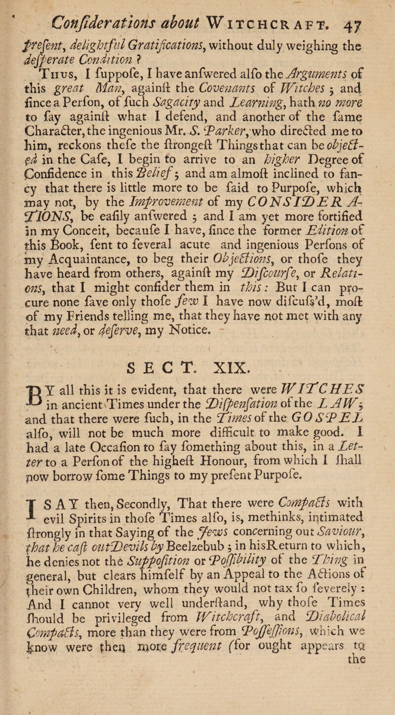 t Confiderations about Witchcraft, 47 frefent, delightful Gratifications, without duly weighing the dejperate Condition ? Thus, I fuppofe, I have anfwered alfo the Arguments of this great Man, againft the Covenants of Witches 3 and fincea Perfon, of .fuch Sagacity and Learning, hath no more to fay againft what I defend, and another of the fame Character, the ingenious Mr. A*. ‘Parker,' who directed me to him, reckons thefe the ftrongeft Things that can he object¬ ed in the Cafe, I begin to arrive to an higher Degree of Confidence in this Belief $ and am almoft inclined to fan¬ cy that there is little more to be faid to Purpofe, which may not, by the Improvement of my CONS ID E R. A- CtlONS, be eafily anfwered $ and I am yet more fortified in my Conceit, becaufe I have, fince the former Edition of this Book, fent to feveral acute and ingenious Perfons of my Acquaintance, to beg their Objections, or thofe they have heard from others, againft my Difcourfie, or Relati¬ ons, that I might confider them in this: But I can pro¬ cure none fave only thofe few i have now difcufs hi, moft of my Friends telling me, that they have not met with any that need, or cjeferve, my Notice. - ' , „ { SECT. XIX. . N BY all this it is evident, that there were WINCHES in ancient Times under the Difpenfation of the L AW j and that there were fuch, in the Times oC the GOSPEL alfo, will not be much more difficult to make good. I had a late Occafion to fay fomething about this, in a Let¬ ter to a Perfonof the higheft Honour, from which I fhall now borrow fome Things to my prefent Purpofe. ISAY then, Secondly, That there were Compacts with evil Spirits in thofe Times alfo, is, methinks, intimated ftrongly in that Saying of the Jews concerning out Saviour, that he cafl outDevils by Beelzebub 5 in hisReturn to which, he denies not the Suppofition or PojfibiUty of the Thing in general, but clears himfelf by an Appeal to the Actions of their own Children, whom they would not tax fo fevereiy : And I cannot very well understand, why thofe Times Should be privileged from Witchcraft, ^ and Diabolical Compacts, more than they were from Pojjejfions, which we Imow were {hen more frequent (Cor ought appears to 1