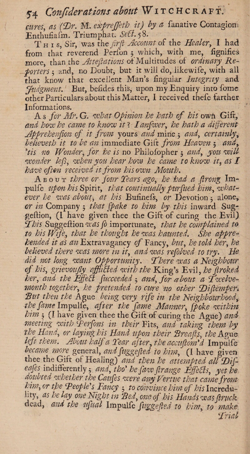 cures', as (iDr. M. edcpreffeth it) by a fanative Contagion, Enthufiafm. Triumphat. Sett. 58. This, Sir, was the firJi Account of the Healer, I had from that reverend Perfon 3 which, with me, lignifies more, than the Atteftations of Multitudes of ordinary Re¬ porters 3 and, no Doubt, but it will do, like wife, with all that know that excellent Man’s lingular Integrity and Judgment.' But, belides this, upon my Enquiry into fome other Particulars about this Matter, I received thefe farther Informations. A s for Mr. G. what Opinion he hath of his own Gift, and how he came to know it ? lanfwer, he hath a different Apprehenfion of it from yours and mine 3 certainly, beheveth it to be an immediate Gift /nwz Heaven 5 <2^, Vis 720 Wonder, for he is no Philofopher 5 <222^, jjww <zeu7/ wonder lefts, when you hear how he came to know it, as 1 have often received it from his own Month. About three or four Tears ago, he had a ftrong Im- pulfe upon his Spirit, that continually purfined him, what¬ ever he was about, at his Bulmels, or Devotion 3 alone, or in Company 3 that [poke to him by this inward Sug- geftion, (I have given thee the Gift of curing the Evil) 5this Suggeffion was fo importunate, that he complained to to his Wipe, that he thought he was haunted. She appre¬ hended it as an Extravagancy cf Fancy, but, he told her, he believed there was more in it, and was refolved to try. He did not long want Opportunity. There was a Neighbour cf his, grievoufly affliffed with the King’s Evil, he fir oked her, and the Effefl fucceeded 3 and, for about a Twelve- month together, he pretended to cure no other T)iftempen Rut then the Ague being very rife in the Neighbourhood; the fame Impulfe, after the fame Manner, [poke within him 3 (T have given thee the Gift of curing the Ague) and meeting with Ter fins in their Fits, and taking them by the Hand, or laying his Hand upon their Breaftp, the Ague left them. About half a Tear after, the accufiom'd Impulfe became more general, andfuggefled to himfi (1 have given thee the Gift of Healing) and then he attempted all T)ifi~ eafes indifferently 3 and, tho* he [aw ft range Ejfeffs, yet he doubted whether the Caufies were any Vertne that came from him, or the People' s^Fancy 3 to convince him of his Incredu- hty, as he lay one Night in Red, one op his Hands was (truck dead, and the uftual Impulfe fugge (led to him, to make