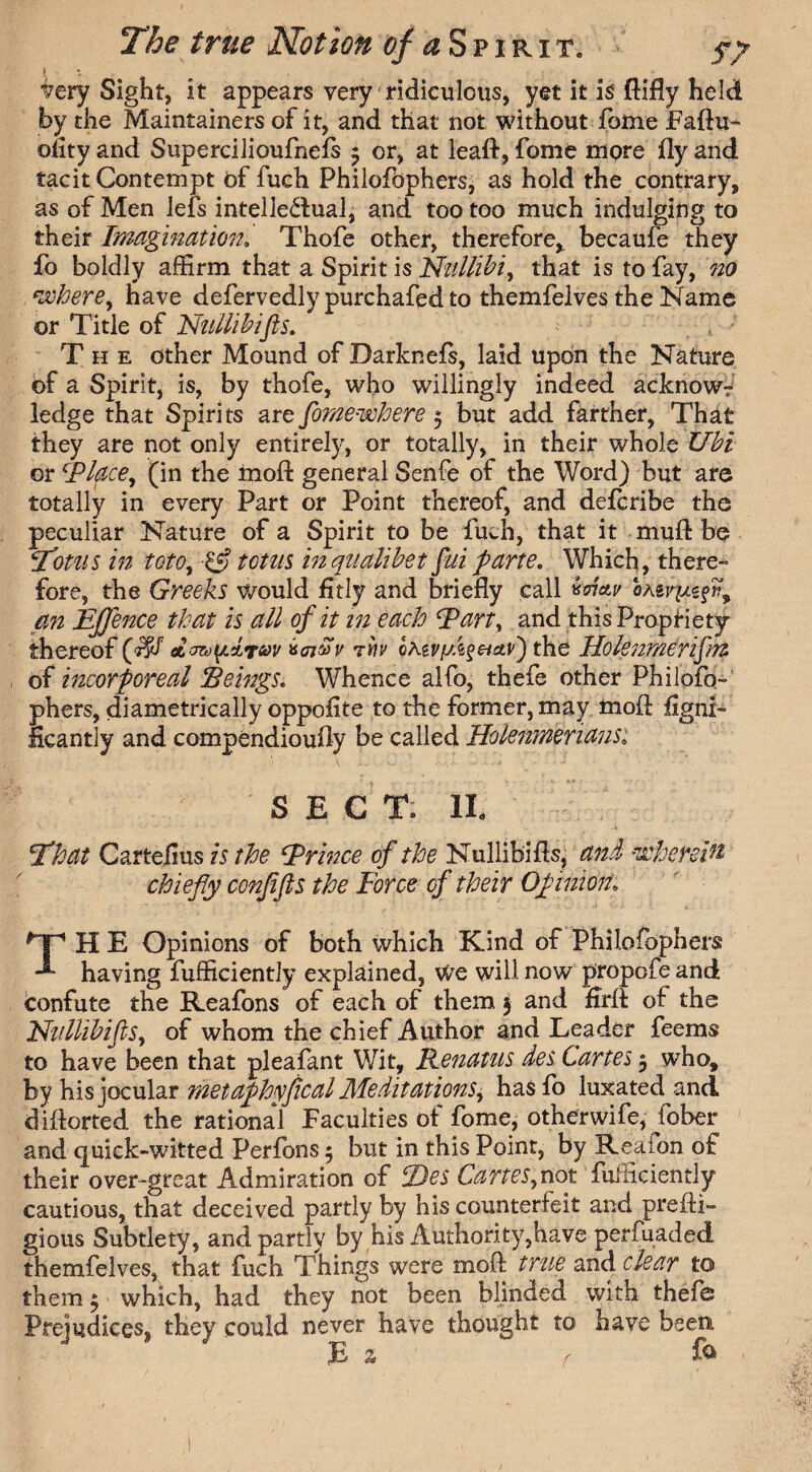 | : iery Sight, it appears very ridiculous, yet it is ftifly held by the Maintained of it, and that not without fome Faftu- oiity and Supercilioufnefs 3 or, at leaft, fome more fly and tacit Contempt of fuch Philofophers, as hold the contrary, as of Men lefs intellectual, and too too much indulging to their Imagination. Thofe other, therefore,, becaufe they fo boldly affirm that a Spirit is Nilllibi, that is to fay, no where, have defervedly purchafed to themfelves the Name or Title of Nullibifis. \ ; The other Mound of Darknefs, laid upon the Nature of a Spirit, is, by thofe, who willingly indeed acknow? ledge that Spirits are fome-where 3 but add farther, That they are not only entirely, or totally, in their whole Ubi or Cplace, (in the moft general Senfe of the Word) but are totally in every Part or Point thereof, and defcribe the peculiar Nature of a Spirit to be fuch, that it mufl: be Totus in toto, if totus inqualibet fuiparte. Which, there¬ fore, the Greeks would fitly and briefly call vd&v an Effence that is all of it in each Eart, and this Propriety thereof dart)(/.d,*f&>v kcnSv thv GAg^7/.6J«s^^,) the Holsnmdrifm of incorporeal Beings. Whence alfo, thefe other Philofo¬ phers, diametrically oppofite to the former, may moft flgnx- Hcantly and compendioufly be called Holemneriansi SECT. II, That Cartelius is the Evince of the Nullibi As, and wherein chiefly conflfls the Force of their Opinion TH E Opinions of both which Kind of Philofophers having fufficiently explained, we will now propofe and confute the Keafons of each of them 3 and Arft of the Nullibifis, of whom the chief Author and Leader feems to have been that pleafant Wit, Eenatus des Cartes 3 who, by his jocular metaphyfical Meditations, hasfo luxated and diflorted the rational Faculties of fome, otherwife, Jbber and quick-witted Perfons 3 but in this Point, by Reaion of their over-great Admiration of Ties Cartes, not fufficiently cautious, that deceived partly by his counterfeit and prefti- gious Subtlety, and partly by his Authority,have perfuaded themfelves, that fuch Things were moft true and clear to them 3 which, had they not been blinded with thefe Prejudices^ they could never have thought to have been E % r fa