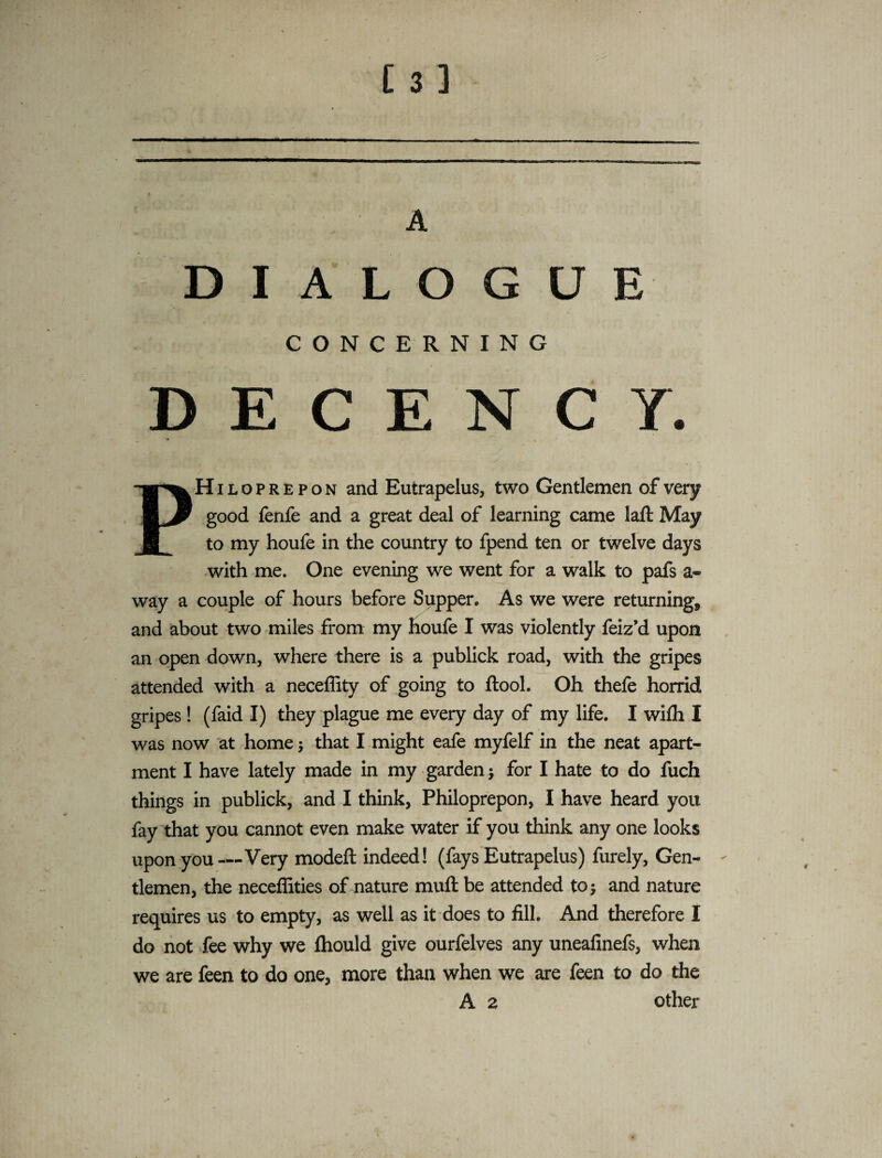 * D I A L O G U E CONCERNING DECENCY. PHiloprepon and Eutrapelus, two Gentlemen of very good fenfe and a great deal of learning came laft May to my houfe in the country to fpend ten or twelve days with me. One evening we went for a walk to pafs a« way a couple of hours before Supper. As we were returning, and about two miles from my houfe I was violently feiz’d upon an open down, where there is a publick road, with the gripes attended with a neceffity of going to ftool. Oh thefe horrid gripes! (faid I) they plague me every day of my life. I wifh I was now at home; that I might eafe myfelf in the neat apart¬ ment I have lately made in my garden j for I hate to do fuch things in publick, and I think, Philoprepon, I have heard you fay that you cannot even make water if you think any one looks upon you—Very modeft indeed! (fays Eutrapelus) furely. Gen¬ tlemen, the neceffities of nature muft be attended to; and nature requires us to empty, as well as it does to fill. And therefore I do not fee why we fhould give ourfelves any uneafinefs, when we are feen to do one, more than when we are feen to do the A 2 other t