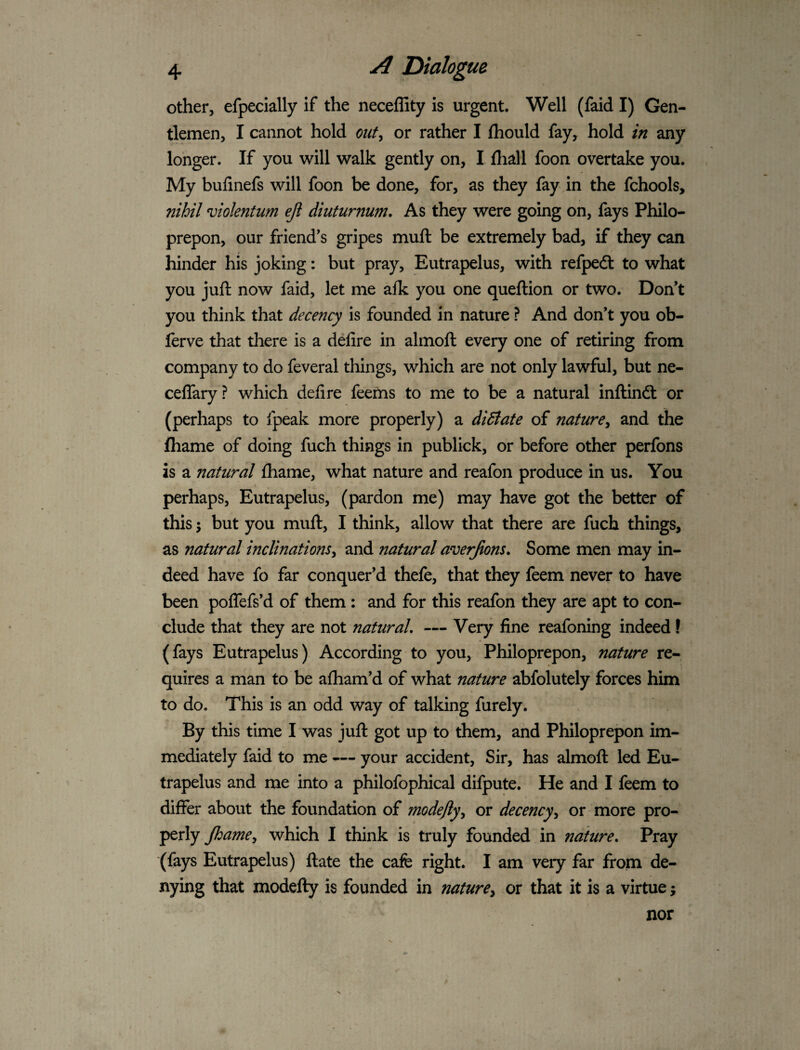 other, efpecially if the neceffity is urgent. Well (faid I) Gen¬ tlemen, I cannot hold out^ or rather I Ihould fay, hold in any longer. If you will walk gently on, I fliall foon overtake you. My bufinefs will foon be done, for, as they fay in the fchools, nihil violentum eji diuturnum. As they were going on, fays Philo- prepon, our friend’s gripes muft be extremely bad, if they can hinder his joking: but pray, Eutrapelus, with refpedt to what you juft now faid, let me alk you one queftion or two. Don’t you think that decency is founded in nature ? And don’t you ob- ferve that there is a defire in almoft every one of retiring from company to do feveral things, which are not only lawful, but ne- celTary? which defire feems to me to be a natural inftindl or (perhaps to fpeak more properly) a didtate of nature^ and the fliame of doing fuch things in publick, or before other perfons is a natural fhame, what nature and reafon produce in us. You _» perhaps, Eutrapelus, (pardon me) may have got the better of this 5 but you muft, I think, allow that there are fuch things, as natural inclinations^ and natural averjions. Some men may in¬ deed have fo far conquer’d thefe, that they feem never to have been poflefs’d of them : and for this reafon they are apt to con¬ clude that they are not natural, — Very fine reafoning indeed! (fays Eutrapelus) According to you, Philoprepon, nature re¬ quires a man to be aftiam’d of what nature abfolutely forces him to do. This is an odd way of talking furely. By this time I was juft got up to them, and Philoprepon im¬ mediately faid to me — your accident. Sir, has almoft led Eu¬ trapelus and me into a philofophical difpute. He and I feem to differ about the foundation of modefly\ or decencyy or more pro¬ perly Jhame^ which I think is truly founded in nature. Pray (fays Eutrapelus) ftate the cafe right. I am very far from de- nying that modefty is founded in naturey or that it is a virtue; nor