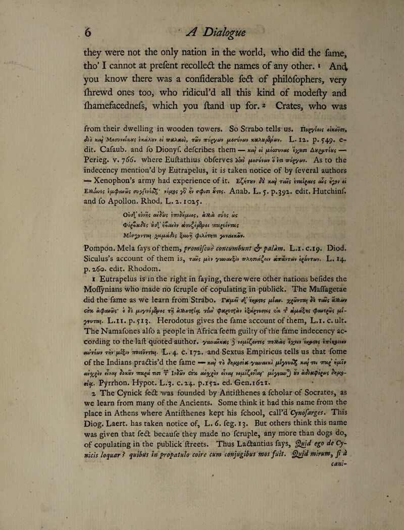 they were not the only nation in the world, who did the fame, tho* I cannot at prefent recolledt the names of any other. * Anci you know there was a confiderable fed of phil6fophers, very fhrewd ones too, who ridicurd all this kind of modefty and fhamefacednefs, which you ftand up for. 2 Crates, who was from their dwelling in wooden towers. So Strabo tells us. ciKovm^ ^0 KOf MctwoIhh^ zKuXav ol rm 7rygy<yy L« 12. p. f49» dit. Cafaub. and fo Dionyf. defcribes them — Kotj d fAoos-wcts ’ixfin Ln^rtas —« Perieg. v. ']66, where Euftathius obferves o As to the indecency mention’d by Eutrapelus, it is taken notice of by feveral authors * — Xenophon’s army had experience of it. JV' xcef TcMi iTul^cui cdi d \y,(pcu/m vofASi yS' »jv (ripKn S7V5. Anab. L. y. p.392. edit, Hutchinf. and fo Apollon. Rhod. L. 2. io2y. Oh^'ihv^^ oci^hg uXb^ct trvig ag ^tuiov eiTu^ofJ^ot vizi^iovTug MtV^vTzef ^iA,cc^g \wj^ <ptXoT>}7i y^ycuxeiv. Pompon. Mela fays of them, ^romtfcue concumbunt ^ falkm, L.i. G.19. Diod. Siculus’s account of them is, rodg ^\y yuocM%h zrXi^cnx^Hy ecTetvruv o^mruy. L. 14* p. 2^0. edit. Rhodom. 1 Eutrapelus is in the right in faying, there were other nations befides the ^toflynians who made no fcruple of copulating in publick. The Maflagetae did the fame as we learn from Strabo. f^luv. »Xb.uv cmc ct(pcu>ag’ 0 UXb-cgfi^ 'rluo t^k^Tvaug 'f cUfAk^^g (^em/i^g |t4t- yyvTti\. L. 11, p. 5:13. Herodotus gives the fame account of them, L.i. c. ult. « The Namafones alfo a people in Africa feem guilty of the fame indecency ac¬ cording to the laft quoted author, yvujcuxtcg 5 yoy>l^cyreg TnXbMg i7rl}(^iV4V cwTtay riiy'fAliiy 7rtiiuy'Tti\. L. 4. 'and Sextus Empiricus tells US that fome of the Indians \pradtis’d the fame — x«/ to hifAs<n»t. ytweuK) *«/ Tti eivctf ^xSy Ttarf x ly^aly Otk, dvecf yof^l^oyjeef' f^lyvtu/^ ifv ci^9C^o^ag d^. Pyrrhon. Hypot. L.3. c.24. p.iy2. ed. Gen.itiii. 2 The Cynick fedfc was founded by-Antifthenes a fcholar of Socrates, as we learn from many of the Ancients. Some think it had this name from the place in Athens where Antifthenes kept his fchool, call’d Cynofarges, This Diog. Laert. has taken notice of, L. 6, feg. 13. But others think this name was given that fedt becaufe they made no fcruple, any more than dogs do, of copulating in the publick ftreets. Thus Ladtantius fays, ego de cy- nicis loquar^ quibus in ^opatulo coire cum conjugibus mosfuit. §^d mirum, fid cam-