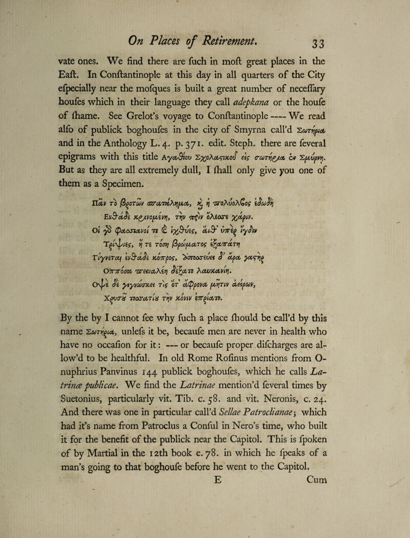 vate ones. We find there are fuch in moft great places in the Eaft. In Conftantinople at this day in all quarters of the City efpecially near the mofques is built a great number of neceflary houfes which in their language they call adepkana or the houfe of fhame. See Grelofs voyage to Conftantinople-We read alfo of publick boghoufes in the city of Smyrna call’d and in the Anthology L. 4. p- 371* edit. Steph. there are feveral epigrams with this title AyctSiov at 'Zpit,ipyv\^ But as they are all extremely dull, I fhall only give you one of them as a Specimen, U^v TO (i^oT^v oarcOTdAvjfjoct, ^ n TS'oXvoXZog eJ&i K^vo^iVYiy riiv oAeore Oi ^ Ti ^ IxS'vig, AtB' vTre^ lyJ^v T^i\l/ieg, 7^ Ti TOtry} (ipdf^cOTog iPooTTUTTj TiyvtTctf ivS'd^c KOTrpog, S' oipoo OTTTTOm ^HVdOXiVl ^ihtTO XcUUCCtvivi, Os|/g Jg yiyydxncn Tig or a^^povct poyjTtv oodipuV) TvtxrctTia T^v )tmv iTr^ioOTO, By the by I cannot fee why fuch a place fhould be call’d by this name unlefs it be, becaufe men are never in health who have no occafion for it: — or becaufe proper.difcharges are al¬ low’d to be healthful; In old Rome Rofinus mentions from O- nuphrius Panvinus 144 publick boghoufes, which he calls jL^- trince publicae. We find the Latnnae mention’d feveral times by Suetonius, particularly vit. Tib. c. 58. and vit. Neronis, c. 24, And there was one in particular call’d Sellae Patroclianae j which had ifs name from Patroclus a Conful in Nero’s time, who built it for the benefit of the publick near the Capitol. This is fpoken of by Martial in the 12th book e. 78. in which he fpeaks of a man’s going to that boghoufe before he went to the Capitol. E Cum