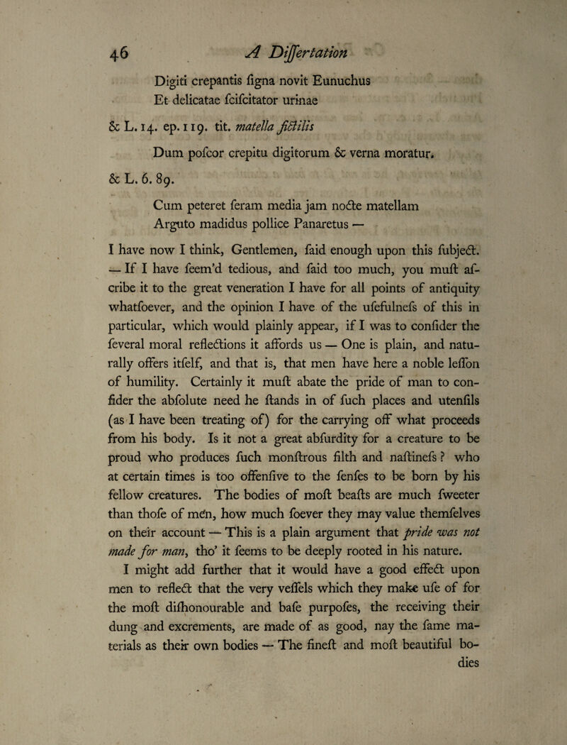Digit! crepantis ligna novlt Eunuchus Et delicatae fcifcitator urinae 8c L. 14. ep. 119. tit, matella JiSlUh Dum pofcor crepltu digitorum 8c verna moratur. 8cL, 6. 89.' Cum peteret feram media jam nofte matellam Arguto madidus pollice Panaretus — I have now I think, Gentlemen, faid enough upon this fubjedt. — If I have feem’d tedious, and faid too much, you muft af- cribe it to the great veneration I have for all points of antiquity whatfoever, and the opinion I have of the ufefulnefs of this in particular, which would plainly appear, if I was to confider the feveral moral refleftions it affords us — One is plain, and natu¬ rally offers itfelf, and that is, that men have here a noble leffon of humility. Certainly it muft abate the pride of man to con¬ fider the abfolute need he ftands in of fuch places and utenfils (as I have been treating of) for the carrying off what proceeds from his body. Is it not a great abfurdity for a creature to be proud who produces fuch monftrous filth and naftinefs ? who at certain times is too offenfive to the fenfes to be born by his fellow creatures. The bodies of moft beafts are much fweeter than thofe of m^n, how much foever they may value themfelvcs on their account — This is a plain argument that pride was not made for man^ tho’ it feems to be deeply rooted in his nature. I might add further that it would have a good effecft upon men to refledl that the very veffels which they make ufe of for the moft difhonourable and bafe purpofes, the receiving their dung and excrements, are made of- as good, nay the fame ma¬ terials as thek own bodies — The fineft and moft beautiful bo¬ dies