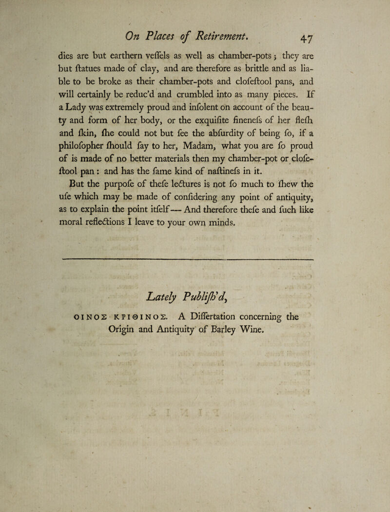 dies are but earthern veffels as well as chamber-pots ^ they are but ftatues made of clay, and are therefore as brittle and as lia¬ ble to be broke as their chamber-pots and clofeftool pans, and will certainly be reduc’d and crumbled into as many pieces. If a Lady was extremely proud and infolent on account of the beau¬ ty and form of her body, or the exquifite finenefs of her flefli and fkin, (he could not but fee the abfurdity of being fo, if a philofopher fhould fay to her. Madam, what you are fo proud of is made of no better materials then my chamber-pot or clofe¬ ftool pan : and has the fame kind of naftinefs in it. But the purpofe of thefe ledtures is not fo much to fhew the ufe which may be made of confidering any point of antiquity, as to explain the point itfelf— And therefore thefe and fuch like moral refledlions I leave to your own minds. ( Lately PubliJPd^ OINOS KPI0INOS. A Diflertation concerning the Origin and Antiquity' of Barley Wine.