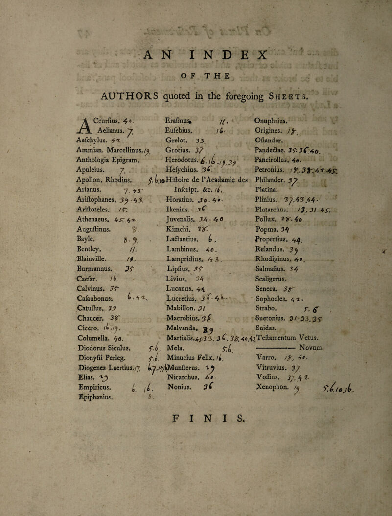 ■''N •>1 i ' ^ i ' A N INDEX .-y ^. • •- --4 ^ ‘ ' ‘ . , . ' O F T H E AUTHORS quoted in the foregoing Sheets. ACcurfius. 4«- Aelianus. Aefchylus. • Ammian. Marcellinus,/^^ Anthologia Epigram. Apuleius. Erafmu^ //, Eufebius. i(o< Grelot. 33. Grotius. 3^ Herodotus. Hefychius, 3 C. Apollon. Rhodius. t./oHiftoire de TAcadamie des Infcript. &:c. //. •Horatius. jo. h*- Ikenius. 3^ Juvenalis. 3-4*40 Kimchi. 1^. Laftantius. (s, Lambinus. 40. Lampridius. 4 3. Liplius. Livius. 34 Lucanus. 4^1 Lucretius. 3 4 L •' ^ ■ Mabillon. 3/ Macrobius. Malvanda* • Martialis.4f.3 3. 3 f Mela. y'./, Minucius Felix. //. Arianus. 7, 43 Ariftophanes. -4 3. Arilloteles. / r. Athenaeus. 4'*- • Augullinus. S'. Bayle. Bentley. Blainvillc. Burmannus. Caefar. /i, Calvinus. Cafaubonusi Catullus. 33 Chaucer, 3 K Cicero. ¥ Columella. Diodorus Siculus. Dionyfii Perieg. i>. Diogenes Laertius./y b.7,/^/^unfterus. 3-4 ^ ^ * TkT* 1 Elias. Empiricus. Epiphanius. i ii. Sr. Nicarchus. 4#- Nonius. 3 C Onuphrlus. Origines, /y^ Ofiandcr. Pandedlae. 2^.3C.^o, Pancirollus. Petronius. / 31^:4 .4X: Philander. 3y Pktina. Plinius. 3 ^.4'3.44* Plutarchus. /?, 3L4^ Pollux. 4o Popma. 34 Propertius. 44. Relandus. Rhodiginus. 4^. Salmaftus. 3-4 Scaligerus. Seneca. 3^ ' Sophocles. 4 • Strabo. y. ^ Suetonius. 3/'33, Suidas. ^jfTeftamentum Vetus. --— Novum. Varro. /y, 4^. Vitruvius. 3^ Voflius. 3>. 4 ^ Xenophon. ^ FINIS. .X ,4 ^ ■
