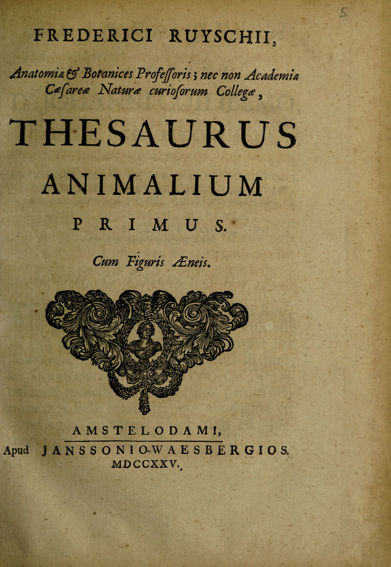 FREDERICI RUYSCHIE Anatomm ^ BoMnices Profejforis j nec non AcademU C^farea Natura curioforum Collega ^ THESAURUS ANIMALIUM « P R I M U S. Cum Figuris ^neis,' AMSTELODAMI, Apud J A N S S O N I O-W A E S B E R G I O S, MDCCXXV.^