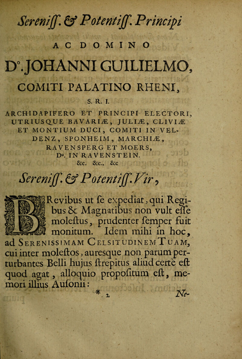 Seremjf. ^ PoUntiJf. Principi A C D O M I N O D\ JOHANNIGUILIELMO, COMITI PALATINO RHENI, S. R. I. ARCHIDAPIFERO ET PRINCIPI ELECTORI, UTRIUSCLUE BAVARI^, JULIiE, CLiVIiE ET MONTIUM DUCI, COMITI IN VEL- DENZ, SPONHEIM, MARCHIAE, RAVENSPERG ET MOERS, D**. IN RAVENSTEIN. &c. &c.. &c Serenijf» ^ PoUn^iffl Vir ^ Revibus ut fe expediat,qui Regi¬ bus Sc Magnatibus non vult efle moleftus, prudenter femper fuit monitum. Idem mihi in hoc, ad Serenissimam CelsitudinemTuam, cui inter moleftos, auresque non parum per¬ turbantes Belli hujus ftrepitns aliud certe eft quod agat, alloquio propoEtura eft, me¬ mori illius Aufonii: