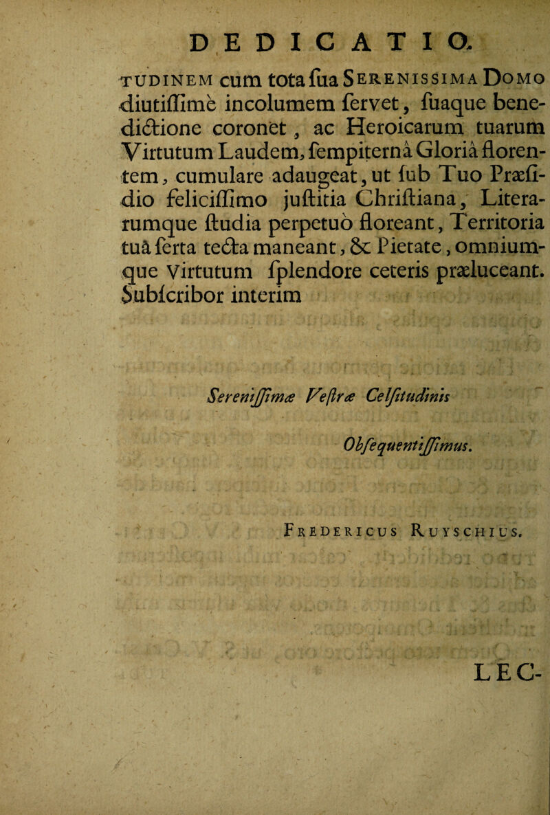 DEDICATIO- tudinem cum totafiia Serenissima Domo diutiffime incolumem fervet, fuaque bene- didione coronet, ac Heroicarum tuarum Virtutum Laudem, fempiterna Gloria floren¬ tem, cumulare adaugeat,ut fub Tuo Prsefi- dio feliciflimo juftitia Chriftiana, Litera- rumque ftudia perpetuo floreant, Territoria tua ferta teda maneant, &; Pietate, omnium- que virtutum fplendore ceteris praeluceant. Subicribor interim SeremJJima yeftra Celfttudmh OhfequenttJJimus. FrEDERICUS RuYS CHIUS. LEC-