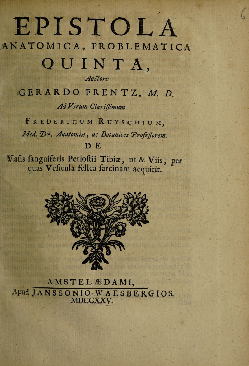 ANATOMICA, PROBLEMATICA QUINTA, / ^ r JluEtore GERAR DO FRENTZ, M. D. Ad Virum ClariJJimum F R E D ERICUM R U Y S C H I U M , Med. (Dm. Anatomhe, ac Botanices 'ProfeJJorem. D E V a fis fanguiferis Perioftii Tibia;, ut & Viis, per quas Veiicula fellea farci nam acquirit. AMSTEL £DAMI, Apud JANSSONIO-W AESBERGIOSL MDCCXXV, l ' __