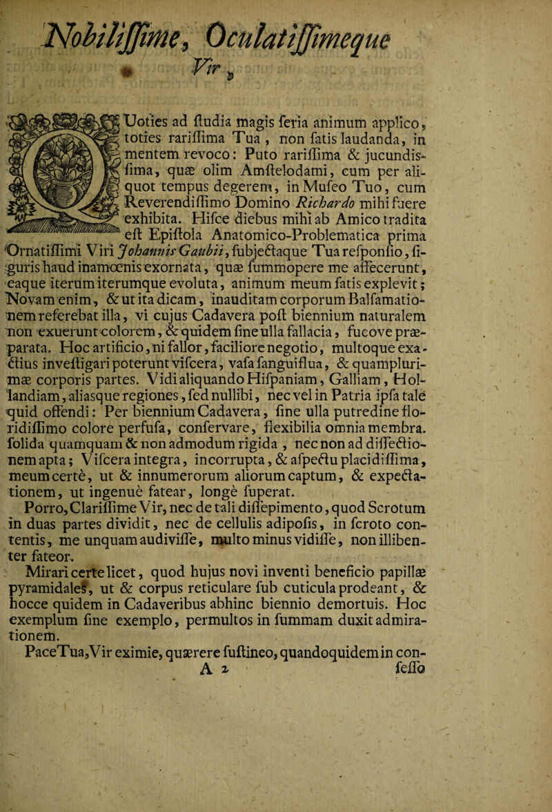 9 Uoties ad ftudia magis feria animum applico, toties rariflima Tua , non fatis laudanda, in mentem revoco: Puto rariflima & jucundis- fima, quae olim Amftelodami, cum per ali- quot tempus degerem, in Mufeo Tuo, cum Reverendiflimo Domino Richardo mihi fuere exhibita. Hifce diebus mihi ab Amico tradita eft Epiftola Anatomico-Problematica prima Ornatiffiini Viri JohannirGaitbu,fubjedaque Tua refponfio, fi¬ guris haud inamoenis exornata, quae fummopere me affecerunt, eaque iterum iterumque evoluta, animum meum fatis explevit; Novam enim, & ut ita dicam , inauditam corporum Balfamatio- nem referebat illa, vi cujus Cadavera poft biennium naturalem non exuerunt colorem, & quidem fine ulla fallacia, fucove prae¬ parata. Hoc artificio,ni fallor, faciliore negotio, multoque exa- dius inveftigari poterunt vifcera, vafa fanguiflua, &quampluri- mae corporis partes. Vidi aliquando Hifpaniam, Galliam, Hol- landiam, aliasque regiones, fed nullibi, nec vel in Patria ipfatale quid offendi: Per biennium Cadavera, fine ulla putredine flo- ridiflimo colore perfufa, confervare, flexibilia omnia membra, folida quamquam & non admodum rigida , necnonaddifledio- nemapta; Vifceraintegra, incorrupta,&afpeduplacidiflima, meumcertd, ut & innumerorum aliorum captum, & expeda- tionem, ut ingenue fatear, longe fuperat. Porro, Clariflime Vir, nec de tali dilfepimento,quod Scrotum in duas partes dividit, nec de cellulis adipofis, in feroto con¬ tentis, me unquamaudivilfe, multo minus vidifle, nonilliben- ter fateor. Mirari certe licet, quod hujus novi inventi beneficio papillae pyramidales, ut & corpus reticulare fub cuticula prodeant, & hocce quidem in Cadaveribus abhinc biennio demortuis. Hoc exemplum fine exemplo, permultos in fummam duxit admira¬ tionem. . PaceTua,Vir eximie, quaerere fuftineo, quandoquidem in con- A i • feflb