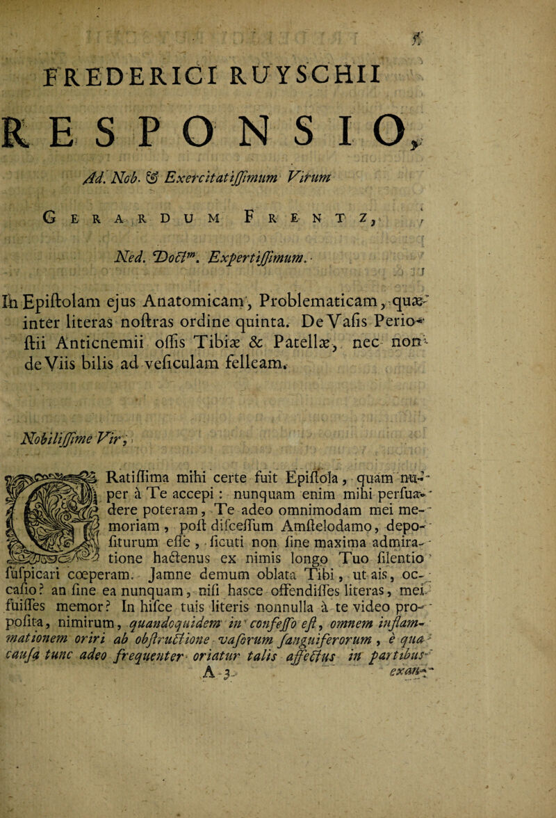 FREDERICI RUYSCHII E S S I O Ad- Nob- & Exefcitatijjimum Virum G E R A R D U M F R E N T Z, Ned. <Doclm. ExfertiJJimum. ■ irirni • . i r.J En Epiftolam ejus Anatomicam, Problematicam, quae’ inter literas noftras ordine quinta. DeVafis Perio* ftii Anticnemii offis Tibiae & Patellae,, nec nom de Viis bilis ad vcficulam felleam. 'difume Vir, > % Ratiflima mihi certe fuit Epiftola, quam nu-*~ I per it Te accepi: nunquam enim mihi perfua--* dere poteram, -Te adeo omnimodam mei me-* , moriam , poft difcefTum Amftelodamo, depo- A fiturum efle , • ficuti non fine maxima admira- - ^GinA-3 tione haftenus ex nimis longo Tuo filentio ’ 'icari coeperam. Jamne demum oblata Tibi, ut ais, oc-■ cafio ? an fine ea nunquam, ni fi hasce offendiffes literas, mei fuifles memor? In hifce tuis literis nonnulla a te video pro- ■ pofita, nimirum, quandoquidem in confeffo eji, omnem inflam~ mationem oriri ab obftruAione vaforum J.anguiferorum , e qua ' caujq tunc adeo frequenter- oriatur talis affeffus in fartibus-' 'V ■ ^ . ,A-?f ' ’ exanA-