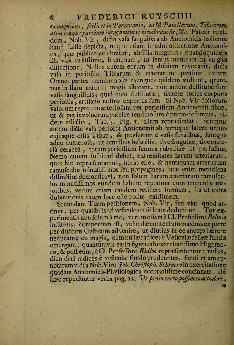 « EREDER1C1 RTJYSCH1I exanguibus; fit licet in 'Pericranio, utf§ Tatelkrum, Tibiarum» .aliarurnojuepartium integumentis membranofis,&c. Fateor equi- .dem , Nob. Vir , didta vafa fanguifera ab Anatomicis haftenus haud fui fle depi&a, neque etiam in adminiftratione Anatomi¬ ca, quae publice celebratur, ab illis indigitari; quandoquidem illa'vafa rariffime, fi unquam , in fenfus incurrant in vulgari difledione- Nullus autem eorum in dubium revocavit, di&a vafa in perioftio Tibiarum & ceterarum partium extare. Omnes partes membranofae exangues quidem audiunt , quate¬ nus in flatu naturali magis albicant, non autem deflitutae funt vafis fanguifluis , quid dico deflitutae , fcatere totius corporis perioftia, artificio nottro expertus fum. Si Nob. Vir diddorum vaforum reptatum arteriofum per perioflium Anticnemii tibiae, ut & per involucrum patellae tendinofum t puero defumpta, vi¬ dere affeftet, Tab. s- Fig. i. illum repraefentat; oriuntur .autem difla vafa perioftii Anticnemii ab utroque latere unius¬ cujusque offis Tibiae , & praefertim e vafis furalibus, luntque adeo numerofa, ut omnibus infarftis, live fanguine, five mate¬ ria ceracea , totum perioflium fumma rubedine fit perfufum. Nemo autem fufpicari debet, extremitates harum arteriarum, quas hic reprcefentamus, fibras efle, & neutiquam arteriarum ramufculos minutiffimos feu propagines; luce enim meridiana diftinftius demonftravi, non folum harum arteriarum ramufcu¬ los minutiffimos eundem habere reptatum cum trunculis ma¬ joribus, verum etiam eandem retinere formam, ita ut extra dubitationis aleam haec efle polita exiflimem. Secundam Tuam petitionem, Nob. Vir, feu vias quod at¬ tinet, per quasjbilisad veficuleam felleam deducitur. Tot ex¬ perimentis non folum a me, verum etiam d Cl. Profeflore Bohnio inttitutis, compertum efl, veficulae contentum maxima ex parte per dudum Cyfticum advenire, ut diutius in eo anceps haerere nequeam; eo magis, cum nullae radices & Veficulae felleae fundo emergant, quantumvis eae in figuris ab exercitatiffimo Highmo- ro, & poft eum, a Cl. Profeflore Bidloo repraefententur: nullas, dico dari radices e veficulae fundo prodeuntes, ficuti etiam an¬ notatum vidi aNob.Viro Joh.ChriJloph.Schroero in exercitatione quadam Anatomico-Phyfiologica accuratiffimeconcinnata, ubi haec reperiuntur verba pag. ir, rDtproin certopofjim concludere,