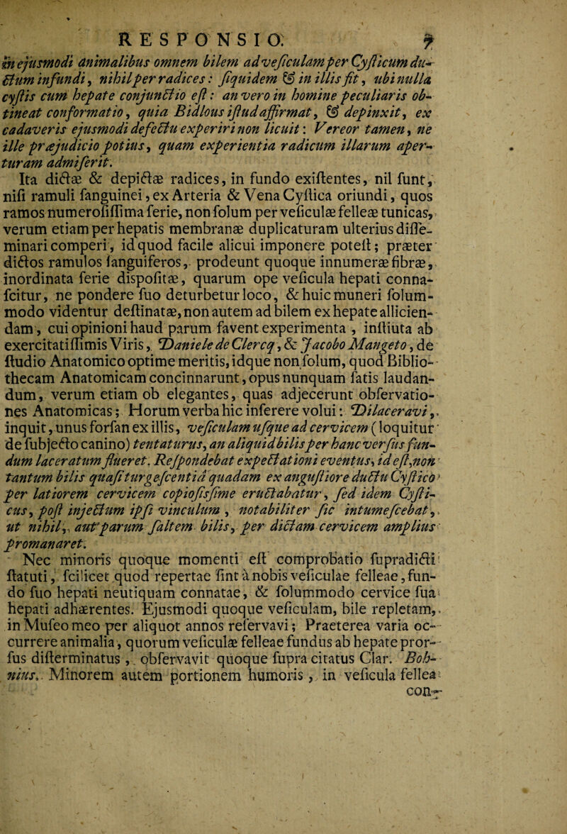 R E S P O N S I O; f m ejusmodi animalibus omnem bilem adveficulamper Cyfilicum dn- Bum infundi, nihilper radices: fiquidem & in illis fit, ubi nulla, cyflis cum hepate conjunElio efi: an vero in homine peculiaris ob¬ tineat conformatio, quia Bidlousifludaffirmat, & depinxit, ex cadaveris ejusmodi defcBu experiri non licuit: Vereor tamen, ne ille praejudicio potius, quam experientia radicum illarum aper¬ turam admiferit. Ita diftae & depiftae radices, in fundo exiftentes, nil funtf nifi ramuli fanguinei, ex Arteria & VenaCyftica oriundi, quos ramos numerofiffima ferie, non folum per veficulae felleae tunicas, verum etiam per hepatis membranae duplicaturam ulterius difle- minari comperi, id quod facile alicui imponere potefi; praeter diftos ramulos (anguiferos,- prodeunt quoque innumerae fibrae, inordinata ferie dispofitae, quarum ope veficula hepati conna- fcitur, ne pondere fuo deturbetur loco, & huic muneri folum- modo videntur deftinatae, non autem ad bilem ex hepate allicien¬ dam, cuiopinionihaud parum favent experimenta , infliuta ab exercitatiffimis VirisDaniele de Clercq, & Jacobo Mangeto, de ftudio Anatomico optime meritis, idque non folum, quod Biblio¬ thecam Anatomicam concinnarunt, opus nunquam fatis laudan¬ dum, verum etiam ob elegantes, quas adjecerunt obfervatio- nes Anatomicas; Horum verba hic inferere volui: Dilaceravi,, inquit, unus forfan ex illis, veficulam ufque ad cervicem (loquitur * de fubjedSo canino) tentatiirus, an aliquid bilisper hanc verfus fun¬ dum laceratum flueret: ReJpondebat e xp e Elationi eventus, id efl^non ’ tantum bilis quafiturgeficentia quadam ex angujliore duttu Cyfticdf per latiorem cervicem copiofisfime ern&ahatur, fed idem Cyfli- cusypoft injeBum ipfi vinculum , notabiliter fle intumefcebat,, ut nihilf aut parum f altem bilis y per dittam cervicem amplius promanaret. Nec minoris quoque momenti eft comprobatio fupradiftf ftatuti, fcilicet quod repertae fint a nobis veficulae felleae,fun¬ do fuo hepati neutiquam connatae, & folummodo cervice fua< hepati adhaerentes. Ejusmodi quoque veficulam, bile repletam,- inMufeomeo per aliquot annos refervavi ; Praeterea varia oc¬ currere animalia, quorum veficulae felleae fundus ab hepate pror- - fus difterminatus, obfervavit quoque fupra citatus Clar. Eoh- nius.. Minorem autem portionem humoris, in veficula fellea ^ L . J con— i