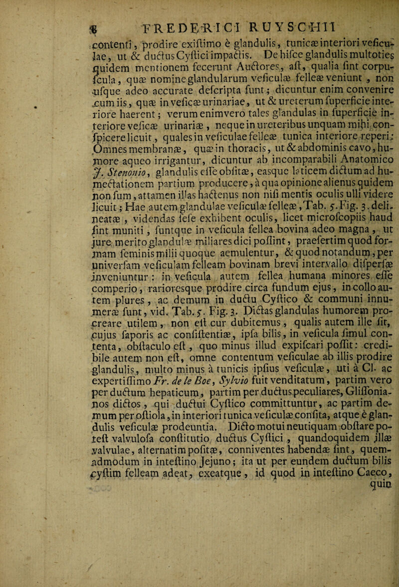 % FR E DE R ICI R U Y S C HII contenti, prodire exiftimo & glandulis, tunicae interiori veficui lae, ut & ductus Cvllici impactis. Dehifceglandulismultoties quidem mentionem fecerunt Auftores, ait, qualia fint corpu- fcula, quae nomine glandularum veficulae felleae veniunt 3 non •ufque adeo accurate defcripta funt ; dicuntur enim convenire xumiis , quae in vefiqae urinariae, ut & ureterum fuperficieinte¬ riore haerent; verum enimvero tales glandulas in fuperficie in¬ teriore veficae urinariae , neque in ureteribus unquam mihi con- fpicere licuit, quales in veficulae felleae tunica interiore reperi.; Omnes membranae, qusin thoracis, ut & abdominis cavo, hu¬ more aqueo irrigantur, .dicuntur ab incomparabili Anatomico J, Stenonio, glandulis eifeoblitae, easque laticemdidumad hu- meftationem partium producere,aquaopinionealienusquidem jion fum, attamen illas haftenus non nifi mentis oculis ulli videre licuit; Hae autem glandulae veficulae felleae ,Tab. y.Fig. s.deli- neatae , videndas fefe exhibent oculis, licet microfcopiis haud fint muniti, funtque in veficula feliea bovina adeo magna , ut jure meritoglandulm miliares dici poflint, praefertim quod for¬ mam feminis milii quoque aemulentur, & quod notandum, per univerfam veficulam felleam bovinam brevi intervallo difperfae inveniuntur: in veficula autem fellea humana minores e,fle comperio, rarioresque prodire circa fundum ejus, in collo au¬ tem plures, ac demum in duflu Cyftico & communi innu¬ mera funt, vid. Jab. $. Fig. 3, Diftas glandulas humorem pro¬ creare utilem, non eltcur dubitemus , qualis autem ille fit, pujus faporis ac confidentiae, ipfa bilis, in veficula fimul con¬ tenta, obftaculoelt, quominus illud expifcari poflit: credi¬ bile autem non .eft, omne contentum veficulae ab illis prodire glandulis, multo minus a tunicis ipfius veficula, uti a Ch ac expertiffimo Ar. dele Boe, Sylvio fuit venditatum, partim vero per dufturn hepaticum, partim per dudus peculiares, Gliflbnia- nos diftos, .qui duftui Cyftico committuntur, ac partim de¬ mum per oftiola, in interiori tunica veficulae confita, atque e glan¬ dulis veficulae prodeuntia. Difto motui neutiquam obftare po- teft valvulofa conftitutio dudlus Cyfti,ci, quandoquidem jllae valvulae, alternatimpofitae, conniventes habendae fint , quem¬ admodum in inteftino Jejuno; ita ut per eundem duftum bilis xyftim felleam adeat, exeatque , id quod in inteftino Caeco ,