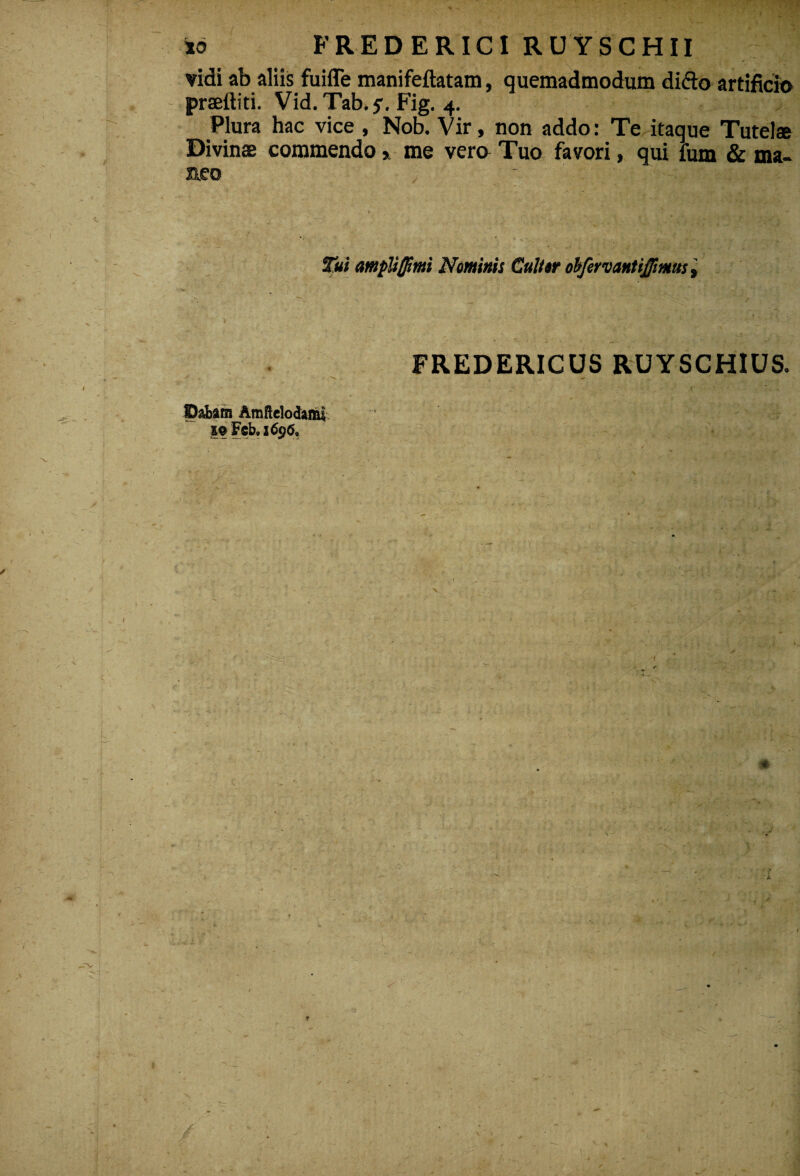 vidi ab aliis fuiffe manifeftatam, quemadmodum dido artificio praeftiti. Vid. Tab.?. Fig. 4. Plura hac vice , Nob. Vir, non addo: Te itaque Tutel® Divinas commendo, me vero Tuo favori, qui fum & ma¬ neo Tui ampliflimi Neminis Culter oifervantijjimus, FREDERICUS RUYSCHIUS. Dabam Amftelodanu 19 Fcb. 169(5.