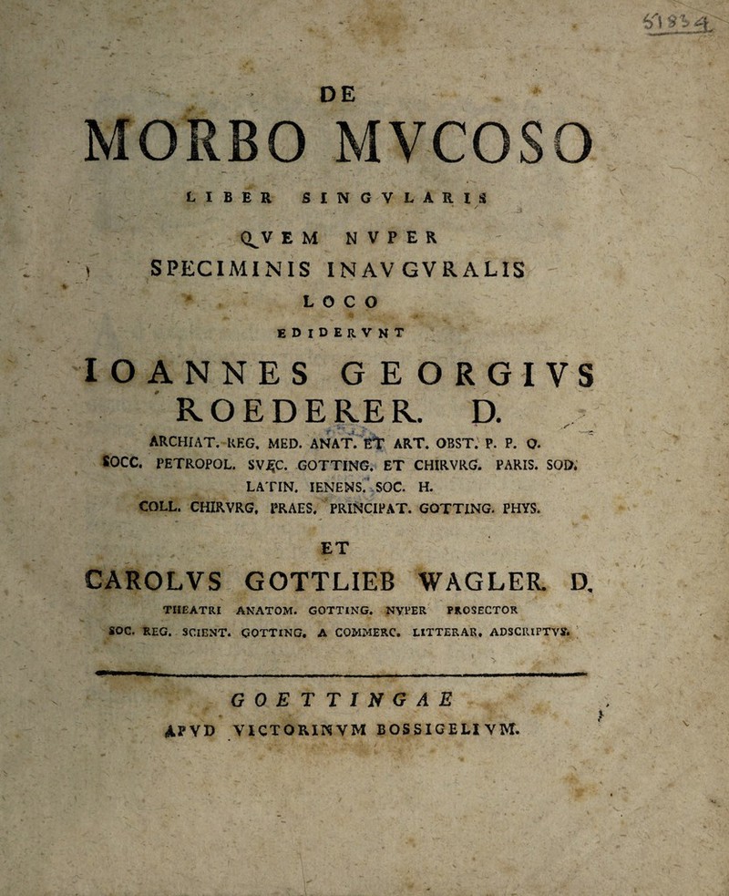 MORBO MVCOSO LIBER SINGVLARIS * / • ■ . ..  * . Q^V E M N V P E R ') SPECIMINIS INAV GVRALIS LOCO EDlDERVNT IOANNES GEORGIVS ROEDERER. D. SC-' ARCHIAT. UEG, MED. ANAT. ET ART. OBST. P. P. O. 80CC. PETROPOL. SV£C. GOTTING. ET CHIRVRG. PARIS. SOD. LATIN. IENENS. SOC. H. COLL. CHIRVRG, PRAES. PRINCIPAT. GOTTING. PHYS. * * ■ ■ *, ■ ET CAROLVS GOTTLIEB WAGLEU D. THEATRI ANATOM. GOTTING. NVPER PROSECTOR SOC. REG. SCIENT. GOTTING. A COMMERC. LITTERAR. ADSCIUPTVS. GOETTINGAE APVD VICTORINVM bossigeli ym.