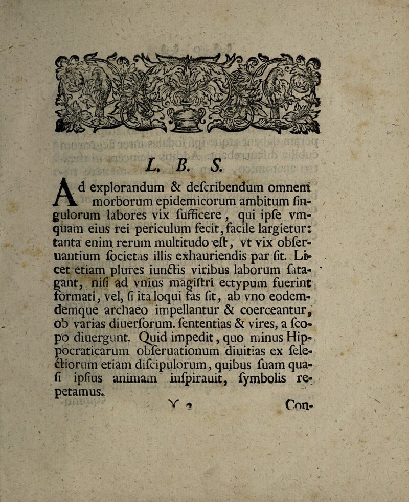 / L. B. S. Ad explorandum & defcribendum omnem morborum epidemicorum ambitum An¬ gulorum labores vix fufficere, qui ipfe vm- quam eius rei periculum fecit,facile largietur: tanta enim rerum multitudo eft, vt vix obfer- uantium focietas illis exhauriendis par fit. Li* cet etiam plures iunftis viribus laborum fata- ‘ gant, nifi ad vilius magiftri ectypum fuerint formati , vel, fi ita loqui fas fit, ab vno eodem- demque archaeo impellantur & coerceantur, ob varias diuerforum. fententias & vires, a fco- po diuergunt. Quid impedit, quo minus Hip- pocraticarum obferuationum diuitias ex fele- iorum etiam difcipulorum, quibus fuam qua- fi ipfius animam infpirauit, fymbolis re¬ petamus.. v Oon- « /