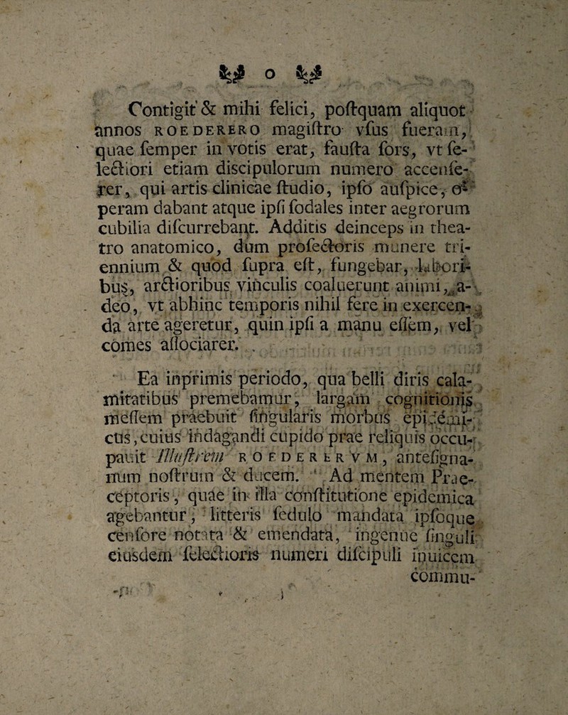 . '' •■r : .. • , ■ ■ ■ *** • - -f * j Contigit & mihi felici, poftquam aliquot annos roederero magiftro vfus fueram, quae femper in votis erat, faufta fors, vtfe- lecliori etiam discipulorum numero accenie- rer, qui artis clinicae ftudio, ipfo aufpice, o^ peram dabant atque ipfi fodales inter aegrorum cubilia difciirrebaqt. Additis deinceps in thea¬ tro anatomico, dum profe&oris munere tri¬ ennium & quod fupra eft, fungebar, khori- bus, ar&ioribus vinculis coaluerunt animi, a- deo, vt abhinc temporis nihil fere in exercen-. da arte ageretur, quin ipfi a manu eflem, vel ? comes afiociarer. . ... Ea inprimis periodo, qua belli diris cala¬ mitatibus premebamur, largam cognitionis mefiem praebuit fihgularis morbus epfddmr-; cus,cuius indagandi cupido prae reliquis occu- pauit IHufircm r 0 e d e r t r v m , antefigna- num noftrum & ducem. Ad mentem Prae¬ ceptoris , quae in illa cohffitutione epidemica agebantur , litteris fedulo mandata ipfoque cenfore notata & emendata, ingenue finguli eiusdem fckchoris numeri difcipiili iouiccm cdiiimu-