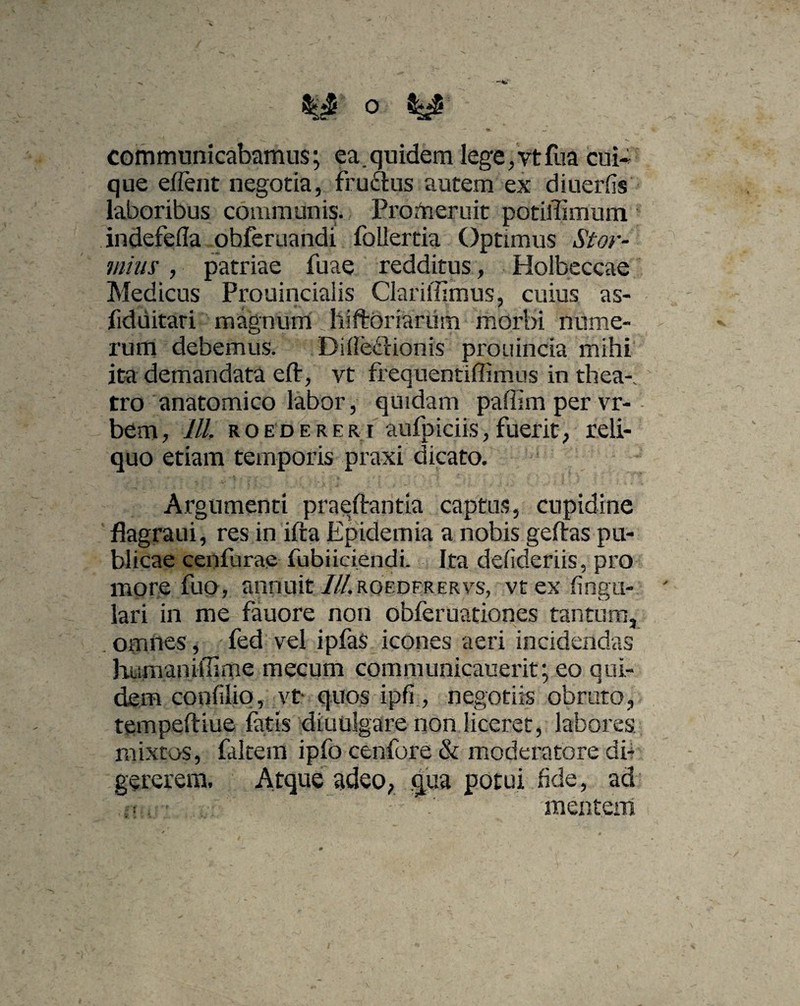 o - communicabamus; ea.quidem lege,vtfua cui¬ que effient negotia, fruftus autem ex diuerfis laboribus communis. Promeruit potiffimum indefefla obferuandi follertia Optimus St ov¬ inius , patriae fuae redditus, Holbeccae Medicus Prouinciaiis Clarillimus, cuius as- fiduitari magnum; hiftbriariim morbi nume¬ rum debemus. Ditfe&ionis prouincia mihi ita demandata e fi, vt frequentiffimus in thea¬ tro anatomico labor, quidam paffim per vr- bem, lll ROEDERERi aufpiciis,fuerit, reli¬ quo etiam temporis praxi dicato. Argumenti praedantia captus, cupidine flagraui, res in ifta Epidemia a nobis geftas pu¬ blicae cenfurae fubiiciendi. Ita defideriis, pro more fuo, annuit ///.roederervs, vtex fingu- lari in me fauore non obferuationes tantum, omnes, fed vel ipfas icones aeri incidendas humaniflime mecum communicauerit; eo qui¬ dem confilio, vt- quos ipfi , negotiis obruto, tempeftiue fatis diuulgare non liceret, labores mixtos, falcem ipfo cenfore & moderatore di¬ gererem. Atque adeo, qua potui fide, ad -' V’ ' ’ mentem