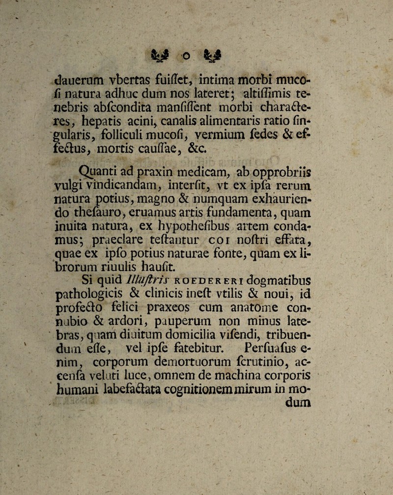 dauerum vbertas fuiffet, intima morbi mnco- fi natura adhuc dum nos lateret; altiffimis te¬ nebris abfcondita manfiffent morbi charaCte- res, hepatis acini, canalis alimentaris ratio lin¬ gularis, folliculi mucofi, vermium fedes & ef- fe&us, mortis cauffae, &c. Quanti ad praxin medicam, ab opprobriis vulgi vindicandam, interfit, vt ex ipfa rerum natura potius, magno & humquam exhaurien¬ do thefauro, eruamus artis fundamenta, quam inuita natura, ex hypothefibus artem conda¬ mus; praeclare teftantur coi noftri effata, quae ex ipfo potius naturae fonte, quam ex li¬ brorum riuulis haufit. ' Si quid llluftrix roedereri dogmatibus pathologicis & clinicis ineft vtilis & noui, id profe&o felici praxeos cum anatome con- nubio & ardori, pauperum non minus late¬ bras, quam diuitum domicilia vifendi, tribuen¬ dum efle, vel ipfe fatebitur. Perfuafus e- nim, corporum demortuorum fcrutinio, ac- eenfa velati luce, omnem de machina corporis humani labefactata cognitionem mirum in mo¬ dum