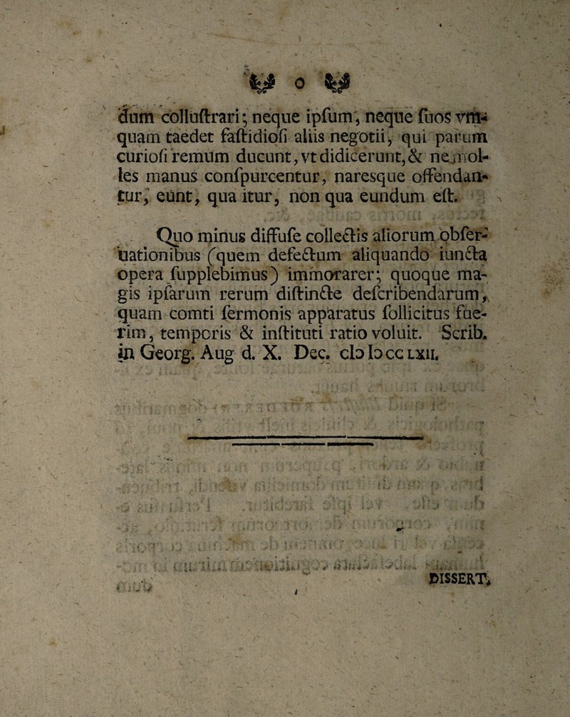 dum colluftrari; neque ipfum, neque (uos vm- quam taedet faftidiofi aliis negotii, qui parum curiofi remum ducunt,vtdidicerunt,& ne. nol¬ les manus confpurcentur, naresque offendan¬ tur, eunt, qua itur, non qua eundum eft. . Quo minus diffufe colle&is aliorum obfer- iuationibus ('quem defe&um aliquando iunfta opera fupplebimus) immorarer; quoque ma¬ gis ipfarum rerum diftin&e defcribendarum, quam comti fermonis apparatus follicitus fue¬ rim , temporis & inftituti ratio voluit. Scrih. in Georg. Aug d. X. Dec. cb Id cc lxii. CISSERT* v.ii;. mi ••• , * . • v • . V ■ . i i I * »*.,» i [1. j * ■ i *«i ‘ ' r*