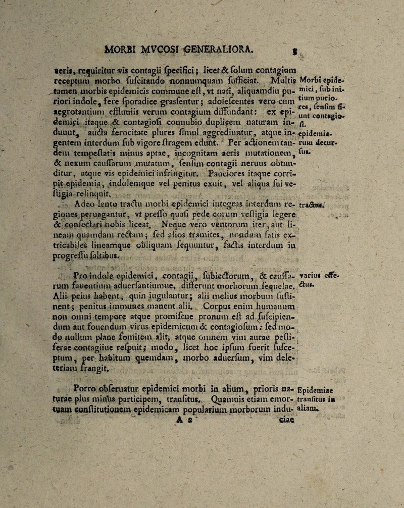 Morbi epide¬ mici, fub ini¬ tium purio¬ res , fcnfim fi¬ unt contatgio- a. epidemia- ruiu decur- fui- tra&tu,' seris, requiritur vis contagii fpecifxci $ JicetxSc folum contagium receptum morbo fufcitando nonnumquam fufficiat. Multis tamen morbis epidemicis commune efl,vt nati, aliquamdiu pu¬ riori indole, fere fporadice grasfentur; adoie Icentes vero cum aegrotantium effliraiis vcntm contagium diffundant: ex epi¬ demici itaque & contagioli connubio duplicem naturam in¬ duunt, au&a ferocitate plures fmvul aggrediuntur, atque in¬ gentem interdum fub vigore ftragem edunt. Per aelionemtan¬ dem tenipc/latis minus aptae, incognitam aeris mutationem, <5c nexum cauflfarum mutatum, fenlim contagii neruus obtun¬ ditur, atque vis epidemici infringitur. Pauciores itaque corri¬ pit epidemia, indolemquc vel penitus exuit, vel aliqua fui ve- (Ugja relinquit. Adeo lento tra^lu morbi epidemici integras interdum re¬ giones peruagantur, vt prelfo quali pede eorum velligia legere - <5c contestari nobis liceat. Neque vero ventorum iter, aut li¬ neam quamdam redam; fed alios tramites, nondum fatis ex- tricabiles lmeamquc obliquam feqiumtur, lallis interdum in progreflu fa It ibus. Pro indole epidemici, contagii, fubicdorum, <5c cauCa- variiti efie« rum fauentimn- aduerfantimmie, differunt morborum fequelae, Alii peius habent, quin jugulantur; alii melius morbum fudi- nent 5 penitus immunes manent alii. Corpus enim humanum non omni tempore atque promifeue pronum efl ad fufeipien- dutn aut fouendum virus epidemicum & contagiofumt fedmo- dp nullum plane fomitem alit, atqvie omnem vim aurae pclli- ferae contagiiuc refpuit.; rnodo^ licet hoc ipfum fuerit fufee- ptum, per habitum quemdam y morbo aduerfum, vim dele* teriaiu frangit. Porro obferuatur epidemici morbi in alium, prioris na- Epidemiae turae plus miniis participem, tranfitus. Quamuis etiam emor- tranfitui i» tuam conftitutioncm epidemicam popularium morborum indu- aliam,. ■ - & • A s ciae