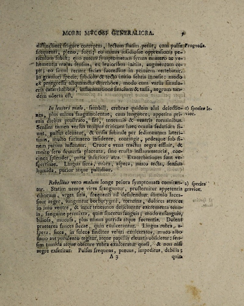 P ■'(. dfflindliori frigore correptus y ledlnm fUtim petiit, enni pulfei Prognofif. frequentiy plena,' forti; ea minus iijifidio&e oppresfionis pe¬ riculum fubift: quo autem fvmptOinatum fynm munero ac ve¬ hementia maius feufrm, ex ku i oribus initiis, augmentum cc- ptt y eo- fimiil rerum facies fucceiBue in peiorem vertebatur; jh granTori Fpecie, fubdbltT <5c tedk> inkio febris inna fit: modo prnegrdTa aliquamdiu diurrhoea, modo cum variis finmla- cris catarrhalibusinibunmatioiiefaucium&.tuffl, aegrua* tan¬ dem adorta cfL f * s .■ ■ ; 4 ,*r ;•* - ; , /i * *} y': In teuivri mafor faiinbiTi, crebrae quidem alui deiedlfo- r) fpede# Ic- Jies, plus minus fauguinoleatae, cum languore, appetitu pri- vior, mis diebus profirato , fitr, tenesmis Sc ventris- torminibus» Senfim tamen verfus tenfpus eritivu-m haec omnia fedatiora fi¬ unt, pulfus eleitatur, <5c erili» fubinde per ie di mentum lateri¬ tium, multo farinaceo rnfidente , contingit y pedesque fub fi¬ nem parum rnfkntur. Cruor e vena traflus aegre effluit', Sc irmlto fero demerfa placenta y One erufta* infla minator ia , co<r- cinea fplendet, parte inferiori atra. Exacerbationes funt ve-' fper tinae. Lingua Urica, rubra, afpera, muco te fla, feniura hiunidapurior atque pallidior. Rcbelliuf vero malum longe peiora fymptomafa comitur- 2) fpecies'' tar. Statim nempe vires franguntur, proflernitur appetentia gravior, ciborumvrget fitis, frequenti ad defidendutr. ftimulo Jaces- fitur aeger,, iunguntur borborygmr, tormina , dolores atroces in imo ventre f & inter tenesmos deiicuintnr excrementa teiui- ia, fanguine permixtaquin fincerusfanguis; modo exfangiih?, biliofa, mucofa * plus minus putrida atque foetentia. Dolent praeterea fauces ficcae, quin exulcerantur. Lingua rubra, a- lpeva, fieca, iri* fulco* finditur vehlti exulceratos , muco-albo ilauo aut purulento tegitur, atque papillis eleuatis obfidetnr: fen- fim tiunida atque obfcure rubra exulceratur qua fi, <& non nili aegre exferitusv Pulfus frequens, pajuus, impeditus, debilis £ A 3 qui» '