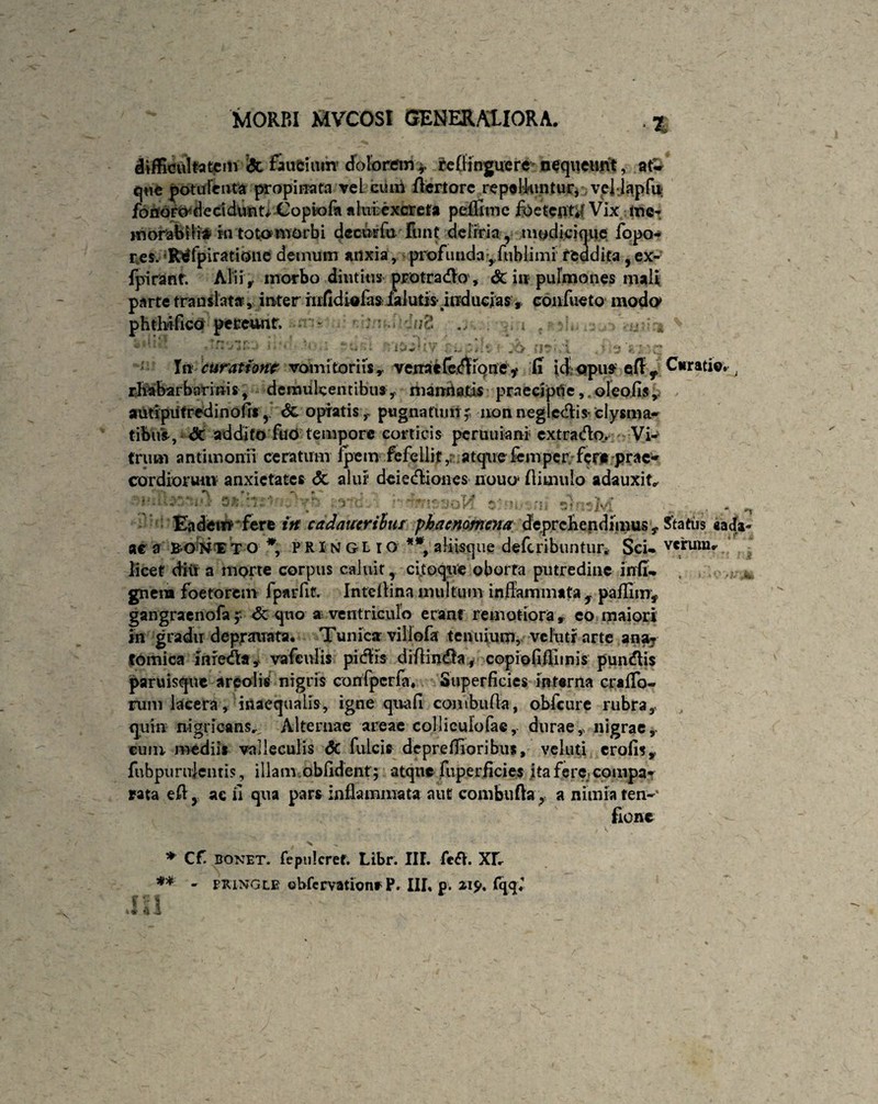 y . .,...... i RRRpnp.. . ■% difficultatem <5t faucium dolorem* relfinguere nequeunt, at-r que potulenta propinata vel cum fiertorc repoliuntur, veMapfu; fonoro^decidimt^ Copto fa alurexcreta peilime foete jit,/ Vix me¬ morabilia in toto morbi dccutfu funt deliria, modicique fopo- res. Rtffpiratione demum anxia , profunda*fuhlimi reddita ,ex- fpirant. Alii r morbo diutius protraho , & in pulmones mali parte translata*, inter hdidiafas ialutis- inducias, confueto modo phthifico pereunt, - ;■ 1 vi*’ w2 3 i • i * Byl * ' i. V ,*• / ; V In curatione vomitoriis,, venae fecflibney IT id opus efty Curatio, rivabar bar inis, demulcentibus,, mamia.tjs praecipite ,.oIeofis, autipufredinofrs, 6c optatis, pugnatum; non neglectis- clysma- tibus, dt addito fuO tempore corticis pcruuiani extraiflo. VU trimi antimonii ceratum ipem fefellit ,r atque femper fer* prae* cordioruiiv anxietates <5t alur deietfliones nouo1 ftimulo adauxit* *? **. •» ^ r - ; ’-r ■ .v: Eadem fere in cadauerihur phaenomena deprehendimus, Status «ada- ae a BONTT o *, PRINGL ro **, aliisque deferibuntur* Sci- verum* licet diu a morte corpus caluit, ci.toque oborta putredine irrfi- , ; gnein foetorem fparfit. Intcltina multum inflammata T paflim, gangraenofa ; <3c quo a ventriculo erant remotiora , eo maiori in gradu deprauafa. Tunica villofa tenuium, velutr arte ana^ fornica iiifetfla, vafculis pitfHs diflindla, copioflflimis punitis paruisque areolis nigris confpcrfa, Superficies interna crafifo- rum lacera, inaequalis, igne quali combufla, obfcure rubra, quin nigricans... Alternae areae colliculofae, durae, nigrae,, cum mediis valleculis Sc fulcis deprelTioribus, veluti erofis, fubpurulentis, illam.oblident ; atque fuperficies ita fere compa¬ rata efl, ac fi qua pars inflammata aut combufla r a niuiia ren-' fionc * Cf bonet. repuleref. Libr. III. fe£V. XI* ** • piUNGLE obfervationf P. III, p. av$% £qqV