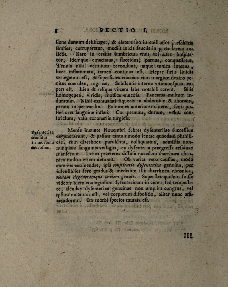 4L % \ * > 3S E C T 10 l | Cone demum dehifceret, & rfatere fuo in colliculos , elcbaris fi miles, corrugaretur, mediis fulcis fauciis in parte lacera re*, [ictis. ' Raro in craflk 1 Umbricus a vnus vel alter hofpka- tur, i dem que emaciatus, flaccidusy paruus, conquaflatus* Tenuia nikil vermium recondunt, atque tunica interna, v licet inflammata, tamen continua eft. Hepar flriis iiuidis variegatum efl, & fuperficies concnua cum margine dextro pe- y fiitus coerulea, nigricat. Subflantia interna vitii eonfpieui ex¬ pers efl. Lien dt reliqua vifeera labe notabili carent. Bilis lioitiogenea, viridis, modice nmcofa. s Pancreas multum in¬ duratum. Nihil extrauafati liquoris in abdomine & thoracey parum in pericardio. Pulmones anteriores cinerei, fani; po- Aeriores ianguine inflatu Cor paniuin, durtniJ, vduii con- flriduiu., vafis coronariis turgidis. , , y olo . am 3>/2oifcv • . •*.*;; Bricnteriae Menfe Inetmte Nouembri febres dyfentcrilae fucceflluc tranlitus defenerarunt, <3c pafllm tantummodo lentae quaedam phthifi- in morbum cae, cum diarrhoea [purulenta., colliquatiua, admiftis iion- mticofuuu nunquam fanguinis veftigiis, ex dyfenteria praegrefla refiduae inanierunt. Iratius praeterea diffuf* quaedam diarrhoea chro¬ nica multes etiam detinuit. Oh varias vero caudas, modo curatius euoluendas, ipfa con/litutio dyjentcrica. genuina, per infcnfibiles fere gradus <5c mediante illa diarrhoea chronica, riouam degenerem que prolem genuit. Su pernes quidem fuifle videtur idem contagiofum dyfentericum in aere : fed tempefla- te, alendae dyfenteriac genuinae non amplius congrua, vel ipfttm mutatum efl, vel corporum difpofitio , aliter nunc affi- dcadoriiiti. Ita morbi fpecies mutataefl. ’ , *• *» y 9 e f * * yy -ii v u -t III.