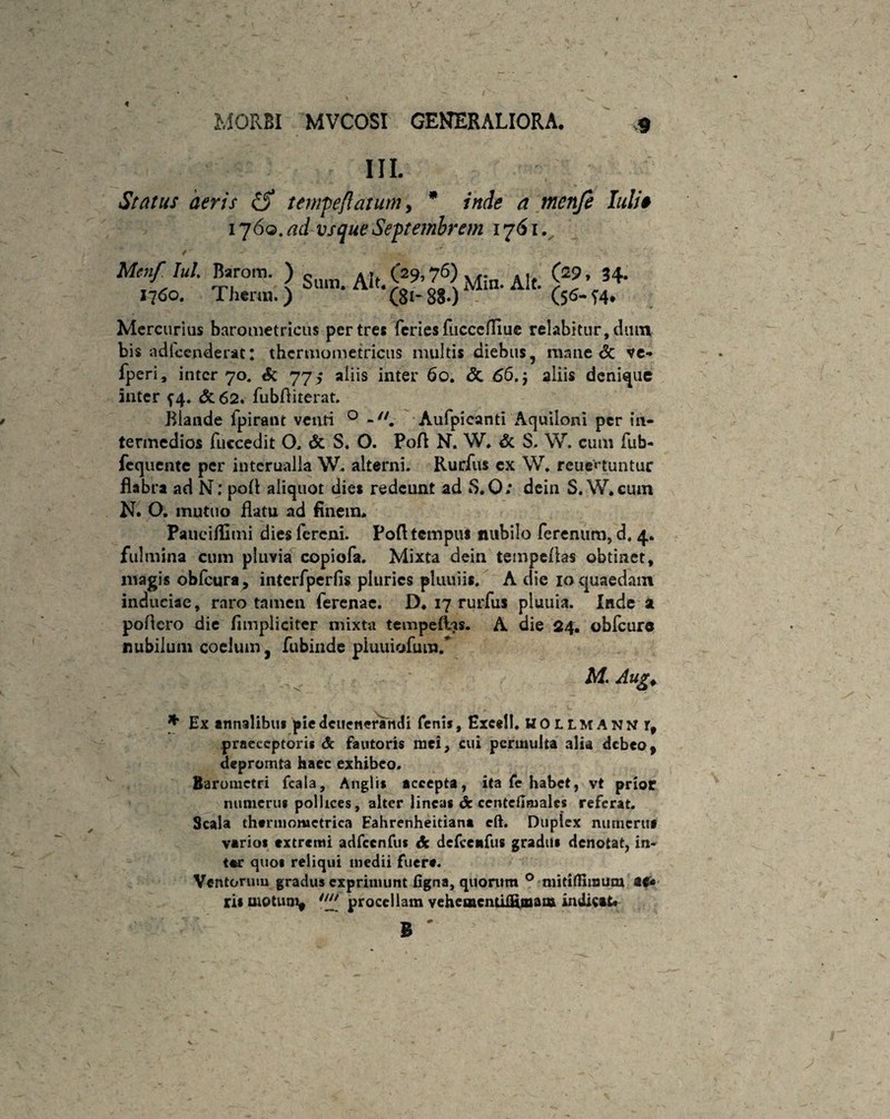 III. Status deris tempeflatum, * inde a menfe Iuli# 1760. ad vsque Septembrem 1761.^, Mcn/ Iul Barom. ) Sutn. AJt. g9, ?6) Mi„. AIt 1760. Thtnn.) (8*~8$0 (29, 34. (5*- T4* Mercurius barometricus per tres feries fucccfliue relabitur, dmn bis adlcenderat: thcrmometricus multis diebus, raane & ve- fperi, inter 70. & 775 aliis inter 60. & 66.5 aliis denique inter f 4, & 62. fubfliterat. Blande ipirant venti 0 Aufpicanti Aquiloni per in¬ termedios fuccedit O. & S. O. Pofl N. W. & S. W. cum fub- fcquente per interualla W. alterni. Rurfus ex W. reue«'tuntur flabra ad N: pofl aliquot dies redeunt ad 8.0; dein S. W.cum N. O. mutuo flatu ad finem. Paueifllmi dies lercni. Pofl tempus nubilo ferenum, d. 4. fulmina cum pluvia copiofa. Mixta dein tempeflas obtinet, magis obfcura, intcrfperfis pluries pluuiis. A die 10quaedam induciae, raro tamen ferenae. D. 17 rurfus pluuia. Inde a poflero die fimpliciter mixta tempeftas. A die 24. oblcure nubilum coelum, fubinde piuuiofum.* M. Aug. * Ex annalibus piedcueneratidi fenis, Excell. HOLLMANN rf praeceptoris & fautoris mei, cui permulta alia debeo9 depromta haec exhibeo. Baromctri fcala, Anglis accepta, ita fc habet, vt prior numerus pollices, alter lineas de centefinialcs referat. Scala thtrmomctrica Eahrenheitiana eft. Duplex numeruf varios extremi adfcenfus & defcenfus gradus denotat, in- tar quos reliqui medii fuere. Ventorum gradus exprimunt figna, quorum ° niitifllmum st€* ris motum* tu[ procellam vehcmenti&mata indicat. B