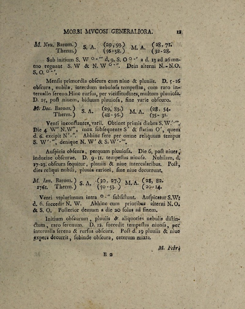 M.Nou. Barom.) s , (29,93-) M » (28,71*' Therm.) * ’ (- 58*) * (32 - 2g. Sub initium S. W 0 “ d* 9, S. O 0 ’f a d. 13 ad 26 mu¬ tuo regnant S. W & N. W Dcin alterni N.-N.O. S, O. 0 Menfis primordia obfcura cum niue <$c pluuiis. D. obfcura, nubila, interdum nebulofa tempeflas, cum raro in.— tcruallo fereno.Hinc rurfus, per viciffitudines, multum pluuiofa. D* 2f, pofl liiuem, biduum pluuiofa, fine varie obfcuro. Af. Dee. Barom.) (29,83-) >< « (28,54* Therm.) A* (48-56.) M’ ' (35.-31. Venti inconflantcs,varii. Obtinet primis diebus S.W/~v Oie 4 W N.W, mox fubfequente S' & flatini O', quem d. 6. excipit NAbhinc fere per omne reliquum tempus S. W'-, denique N. W' & S. W'-'* Aufpicia obfcura, perquam pluuiofa. Die 6, pofl niuef, induciae obfcurae. D. 9-11. tempeflas niuofa. Nubilam, d. 17-23. obfcura fequitur, pluuiis & niue intercalaribus. Pofl5 dies reliqui nubili, pluuia rariori, fine niue decurrunt. % ✓ M. Ian. Baroni.) « . .(30, 27.) x* \ (28, 82* 176r. Therm.) (jo-53. ) ' (2<x-14. Venti vtplurimum intra °- fubfifiunt* Aufpicatur S.Wi d* 6. fucccdi? N. W. Abhinc cum prioribus alterni N.O* & S. O. Poflerior demum a die 20 folus ad finem. • ... . V Initium obfcurum , pluuiis & aliquoties nebulis di/lin* dium, raro ferenum. D. 12. fuccedit tempeflas niuofa, per interualia ferena <5c rurfus oblcura. Pofl d. 19 pluuiis & niue $xpcra decurrit, fubinde obfcura, ceterum mixta» M. Ktlrk m i- --- — B 3