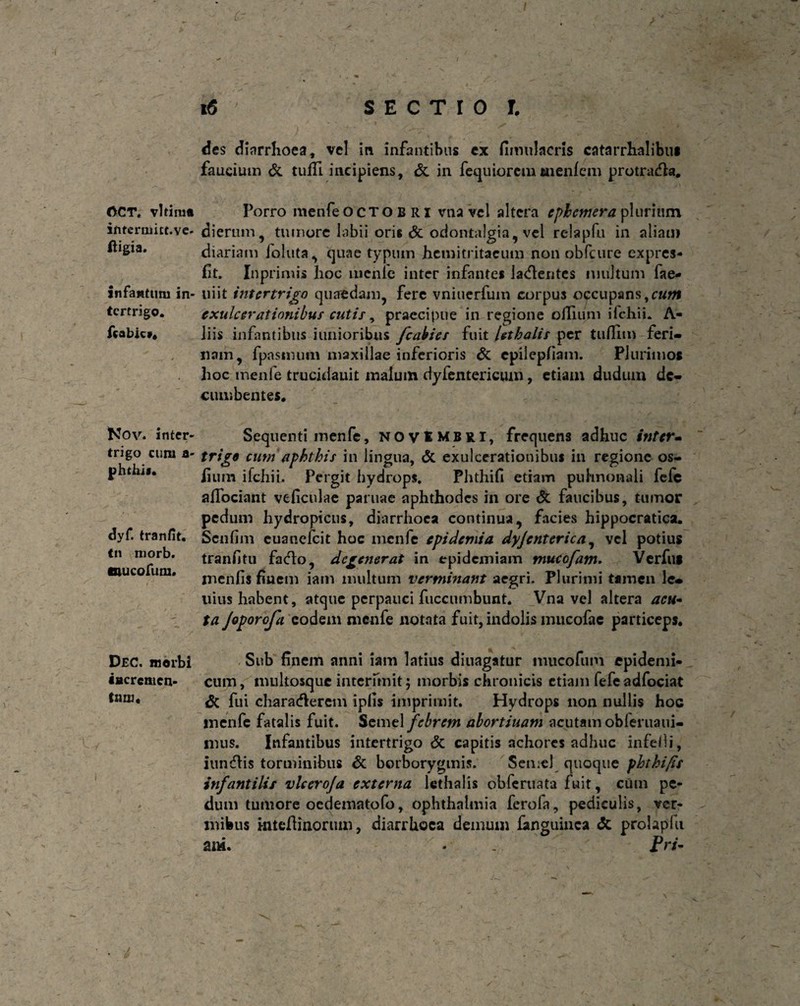 GCT, vltimti ifitermitt.ve- ftigia. Infamtum in¬ tertrigo. fcabic*. Nov. inter¬ trigo cum a- phthi*. dyf. tranfit, Cn niorb. mucorum. DeC. morbi «Bcremen- tmu. (r • 16 SECTIO l des diarrhoea, vel in infantibus ex fimuJacris catarrhalibu* faucium & tuffi incipiens, & in fequioretnmenfeni protradta. Porro menfe Octobri vtia vel altera epbemera plurium dierum, tumore labii oris dt odontalgia, vel reiapfu in aliam diariam fbluta, quae typum hemitritaeum non obfcure expres- fit. Inprimis hoc inenle inter infantes lamentes multum fae- niit intertrigo quaedam, fere vniuerfum corpus occupans,cum exulcerationibus cutis, praecipue in regione cilium ifchii. A- liis infantibus limioribus fcabies fuit lethalis per tuffim feri¬ nam, fpasniuni maxillae inferioris & cpilepfiam. Plurimos hoc menfe trucidauit malum dyfentericmn, etiam dudum de¬ cumbentes. Sequenti menfe, NOVtMBRi, frequens adhuc inter» trige cum'aphthis in lingua, <3c exulcerationibus in regione os- lium ifchii. Pergit hydrops. Phthifi etiam pulmonali fefe afiociant veficulae paruae aphthodes in ore & faucibus, tumor pedum hydropicus, diarrhoea continua, facies hippocratica. Sen fim euanefeit hoc menfe epidemi a dyjcnterica, vel potius tranfitu facto, degenerat in epidemiam mucofam. Verfui inenfis fiucm iam multum verminant aegri. Plurimi tamen le¬ nius habent, atque perpauci fuccumbunt. Vna vel altera acu¬ ta Joporofa eodem menfe notata fuit, indolis mucofae particeps. . Sub finem anni iam latius diuagatur iiiucofiini epidemi¬ cum, mukosque interimit; morbis chronicis etiam fefe adfociat <5c fui charadierem ipfis imprimit. Hydrops non nullis hoc inenfc fatalis fuit. Semel febrem abortiuam acutam obleruaui- mus. Infantibus intertrigo & capitis achores adhuc infeOi, iungis torminibus di borborygmis. Semel quoque phtbifis infantilis vlceroja externa lethalis bbfcruata fuit, cum pe¬ dum tumore oedeniatofo, ophthalmia ferofa, pediculis, ver¬ mibus mteftinoruin, diarrhoea demum fanguinca dc prolapfu am. - . Pri-