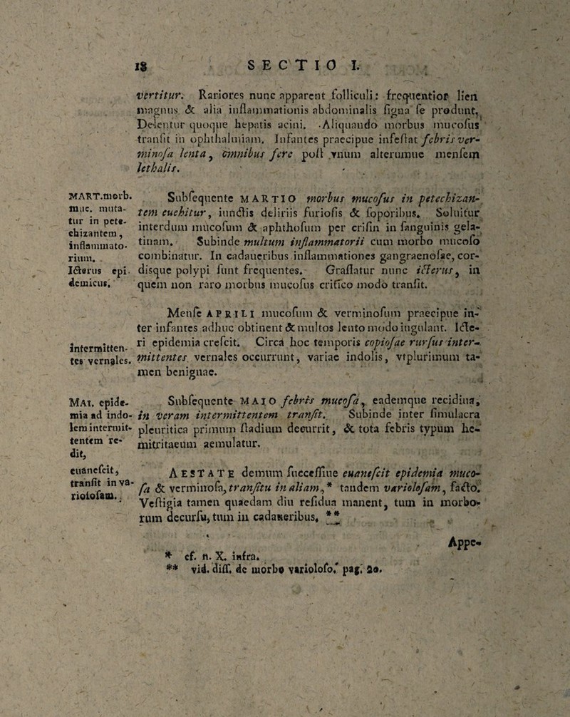 V MAST.moib. mnc. muta¬ tur in pete- chizanteni, inflammato¬ rium. I&erus cpi- Hernicus, intermitten¬ tes vernales. MAt. epide- mia ad indo¬ lem intermit¬ tentem re¬ dit, cuanefeit j tranflt inva- riolofaoi. , i vertitur. Rariores nunc apparent folliculi: fregit e ntior lien magnus, & alia inflammationis abdominalis figna fe produnt, Delentur quoque hepatis acini. .Aliquando morbus mucofus tranfit in ophthalmiam. Infantes praecipue infeftat febris ver- minnfa lenta , omnibus fere po/l vnum altcrumue menfem lethalis. Subfequente MARTIO morbus mucofus in petcchizan- tem euehitur, iundlis deliriis furiofis & foporibus* Soltiitur interdum mucofum <3c aphthofum per crifln in fanguinis geia- tinnm. Subinde multum inflammatorii cum morbo mucolo combinatur. In cadatteribus inflammationes gangraenofae, cor¬ disque polypi funt frequentes. Graflatur nunc i Herus, in quem non raro morbus mucofus critico modo tranflt. Menfc aprili mucofum & verminofum praecipue in¬ ter infantes adhuc obtinent & multos lento modo iugulant. Icflc- ri epidemia crefcit. Circa hoc temporis copiofae rurfus inter¬ mittentes vernales occurrunt, variae indolis, vtplurimum ta¬ men benignae. Subfequente MAIO febris tnucoja, eademque recidiua, in Veram intermittentem tranflt. Subinde inter fimulacra pleuritica primum fladiutn decurrit, & tota febris typum he¬ mitritaeum aemulatur. Aestate demum fucccfliue euanefeit epidemia muco- fa & verminofe, tranfitu in aliam ,* tandem variolofam, fa<Ao. Vefligia tamen quaedam diu refidun manent, tum in morbo tum decurfu, tum in cadaueribus* ** Appc- * cf. n. X. infra* ** vid. diflf. dc morbo vttiolofof pag,' fio.