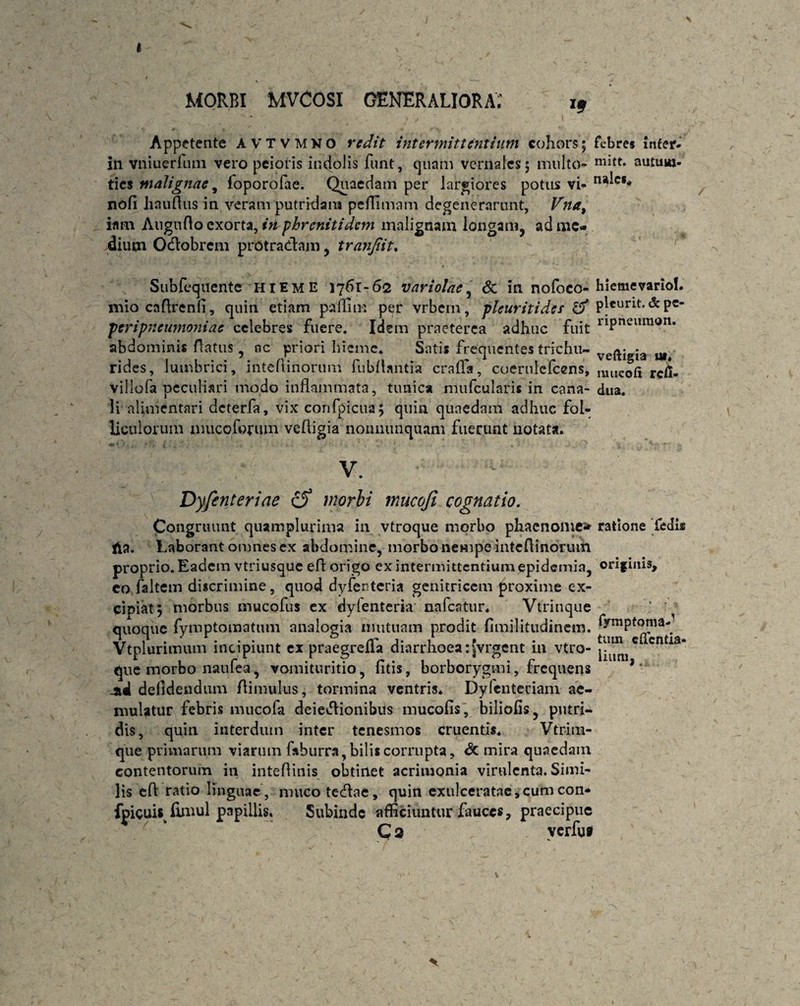 I MORBI mvcosi generaliora; Appetente AVTVMKO redit intermittentium cohors; febres Infer, in vniuerfum vero peioris incolis funt, quam vernales; multo- mi{t* autuw- ties malignae, foporofae. Quaedam per largiores potus vi- na'c** nofi Imulius in veram putridam peflimam degenerarunt, Vna9 imn Auguno exorta, in phrenitidem malignam longam, ad me¬ dium Odobrem protradam, tranjiit. Subfequente hieme 1761-62 variolae, & in nofoco- hiemevarioL mio caflrenfi, quin etiam paflim per vrbem, pleuritides & plcurit. & pe- peripneumoniae celebres fuere. Idem praeterea adhuc fuit riPneilimm* abdominis flatus, nc priori hieme. Satis frequentes trichu- veftigia rides, lumbrici, inteftinorum fubfUntia crafla, coernlefcens, miIC0ft rcfl. villofa peculiari modo inflammata, tunica mufcularis in cana- dua. Ii alimentnri deterfa, vix confpicua; quin quaedam adhuc fol¬ liculorum nmcoforum veftigia nonnunquam fuerunt notata. Dyfenteriae cS morbi mucoji cognatio. Congruunt quamplurima in vtroque morbo phaenome* ratione Pedis tia. Laborant amnes ex abdomine, morbo nempe inteflinorum proprio. Eadem vtriusque efl origo ex intermittentium epidemia, orif inis, eo faltem discrimine, quod dyfenteria genitricem proxime ex¬ cipiat; morbus mucofus ex dylenteria nafcatur. Vtrinque quoque fymptomatum analogia mutuam prodit fimilitudinem. f/mptonia- Jr 1 • ' • • • er a- 1 f . ♦ . tum cticntia» Vtplurimum incipiunt ex praegrella diarrhoea:|vrgent 111 vtro- j.u que morbo naufea, vomituritio, fitis, borborygmi, frequens * * *al defidendum Aimulus, tormina ventris. Dylcnteciam ae¬ mulatur febris mucofa deiedionibus mucofis, biliofis, putri¬ dis, quin interdum inter tenesmos cruentis. Vfritn- que primarum viarum faburra, bilis corrupta, & mira quaedam contentorum in inteflinis obtinet acrimonia virulenta. Simi¬ lis efl ratio linguae, muco tedae, quin exulceratae, cum con- fpiguU fimul papillis. Subinde afficiuntur fauces, praecipue C2 verfu* /