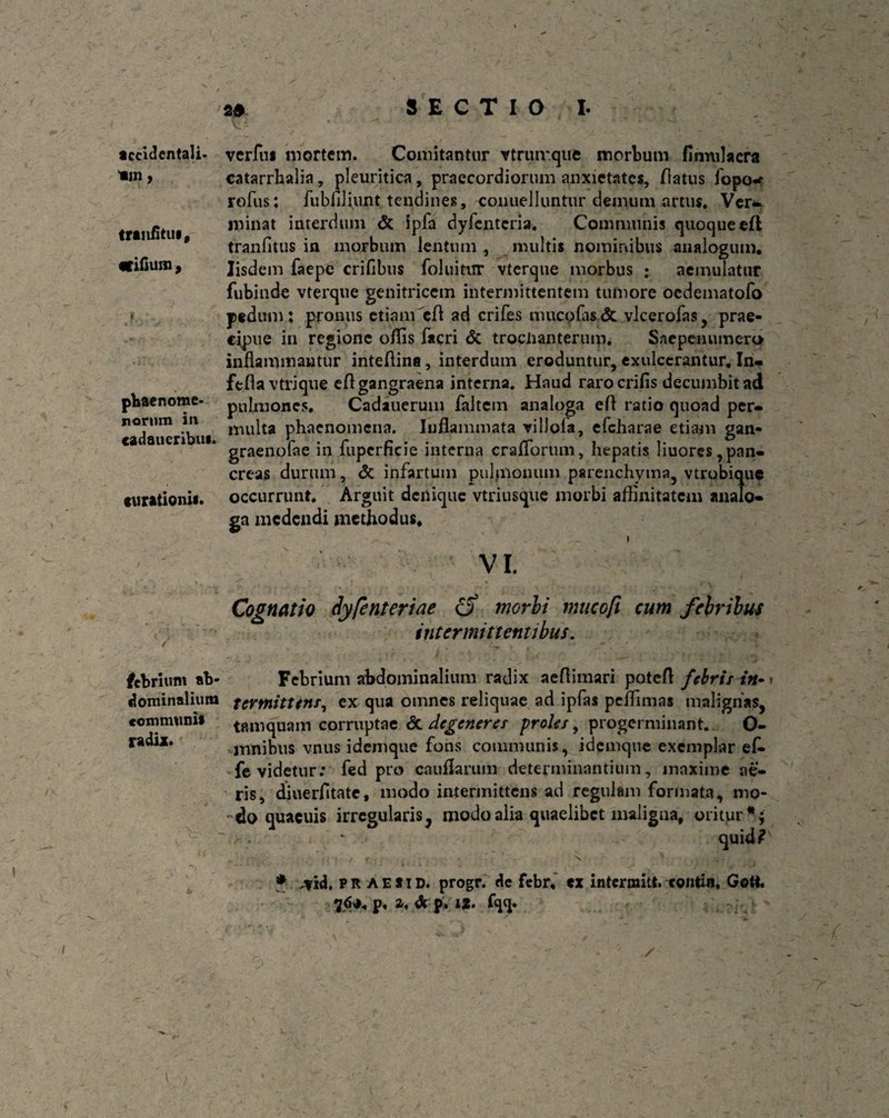 accidentali- «in, tranfitui, «ifium , pbaenome- nornm in cadaucribui. curationis* febriunt ab¬ dominalium communii radix. s» SECTIO I. vcrfui mortem. Comitantur vtriur.que morbum finnilacra catarrhalia, pleuritica, praecordiorum anxietates, flatus fopo-* rofus; fubfiliimt tendines, conuelluntur demum artus. Ver¬ minat interdum & ipfa dyfenteria. Communis quoque efi tranfitus in morbum lentum , multis nominibus analogum. Iisdem faepe erilibus foluitur vterque morbus : aemulatur fubinde vterque genitricem intermittentem tumore oedematofo pedum: pronus etiam cfb ad crifes mucofas <5c vlcerofas, prae¬ cipue in regione offis facri & trociianterum. Snepenumero inflammantur inteflina , interdum eroduntur, exulcerantur. In- fefla vtriqtie eft gangraena interna. Haud rarocrifis decumbit ad pulmones. Cadauerum faltem analoga efl ratio quoad per¬ multa phaenomena. Inflammata vilJoia, efcharae etiam gan- graenofae in fupcrficie interna craflorum, hepatis liuores,pan¬ creas durum, & infartum pulmonum parenchyma, vtrobique occurrunt. Arguit denique vtriusque morbi affinitatem analo¬ ga medendi methodus. i VI. Cognatio dyfenteriae c? morbi mucoft cum febribus intermittentibus. Febrium abdominalium radix aertimari potefl febris in» ■ tertnittens, ex qua omnes reliquae ad ipfas peffimas malignas, tamquam corruptae <3c degeneres proles, progerminant. O- mnibus vnus idemque fons communis, idemque exemplar ek- fe videtur: fed pro cauflarum determinantium, maxime ae¬ ris, diuerfitate, modo intermittens ad regulam formata, mo¬ do quaeuis irregularis, modo alia quaelibet maligua, oritur *; quid? t / f ; . X r V, *?» * FR AES1D. progr. de febr. «x intermitt. colitin, Gett. 76*. p. Z, <fc p. IX. fqq.