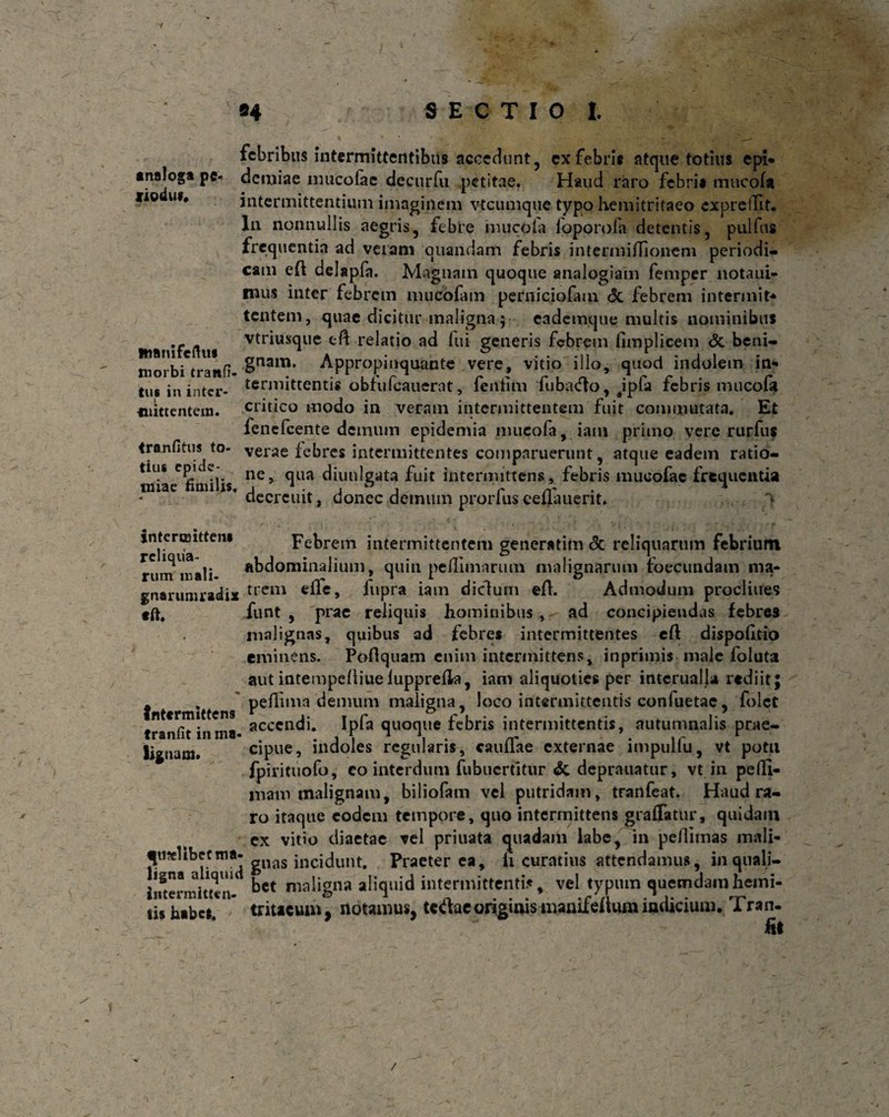 94 S E C T I 0 I. analoga pc- tiodu*. Manifeftuf morbi trana¬ tus in inter- l mittentem. tranfitus to¬ tius epide- miae fimilis. febribus intermittentibus accedunt, ex febris atque totius epi* demiae inucofae decurfu petitae. Haud raro febri* mtteofa intermittentium imaginem vtcumque typo hemitritaeo cxpreillt. In nonnullis aegris, febre mu coi a foporofa detentis, pulfus frequentia ad veram quandam febris inteniiiiTioneni periodi¬ cam eft delapfa. Magnam quoque analogiam femper notaui- mus inter febrem mucofam perniciofam <3t febrem intermit* tentem, quae dicitur maligna ; eademque multis nominibus vtriuxque cft relatio ad lui generis febrem limplicem dc beni¬ gnam. Appropinquante vere, vitio illo, quod indolem in-* terniittentis obfufeauerat, feniim fubiuflo, Jpfa febris mucofa critico modo in veram intermittentem fuit commutata. Et fenefeente demum epidemia nuicofa, iam primo vere rurfus verae febres intermittentes comparuerunt, atque eadem ratio¬ ne, qua diunlgata fuit intermittens, febris mueofac frequentia decrcuit, donec demum prorfus eeflauerit. > intermitten» reliqua¬ rum inali- gnarumraelijt tft. Intermittens tranfit in ma¬ lignam. qualibet ma¬ ligna aliquid intermitten¬ tis habes. Febrem intermittentem generatim dc reliquarum febrium abdominalium, quin pefllmarum malignarum foecundam ma¬ trem effe, iupra iam diclum eA. Admodum proclines funt , prae reliquis hominibus, ad concipiendas febres malignas, quibus ad febres intermittentes eft dispolltio eminens. Poflquam enim intermittens, inprimis male foluta aut intempelliuelupprella, iam aliquoties per interualj* rediit; peflima demum maligna, loco intermittentis coniuetac, folet accendi. Ipfa quoque febris intermittentis, autumnalis prae¬ cipue, indoles regularis, cauffae externae impulfu, vt potu fpirituofo, co interdum fubuertitur dc deprauatur, vt in peffi- mam malignam, biliofam vel putridam, tmnfeat. Haud ra¬ ro itaque eodem tempore, quo intermittens graffatur, quidain cx vitio diaetae vel priuata quadam labe, in peflimas mali¬ gnas incidunt. Praeterea, h curatius attendamus, in quali¬ bet maligna aliquid intermittenti* % vel typum quemdam hemi¬ tritaeum, notamus, tctfac originis manifeftum indicium. Tran¬ fit /