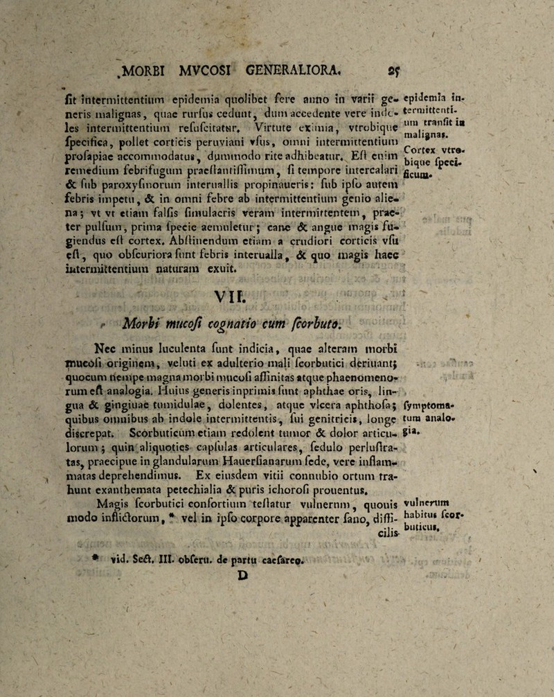 » fit intermittentium epidemin qualibet fere anno in varii ge- neris malignas, quae rurfus cedunt, dum accedente vere inde* les intermittentium refufeitatur* Virtute eximia, vtrobique fpecitka, pollet corticis peruviani vfus, omni intermittentium profapiae accommodatus, dummodo rite adhibeatur* EA enim remedium febrifugum pracflantiffiimim, (1 tempore intercalari & fub paroxyfmoriun intcrnallis propinaueris: fub ipfo autem febris impetu, & in omni febre ab intermittentium genio alie¬ na; vt vt etiam falfls fimulacris veram intermittentem, prae¬ ter pulftun, prima lpecic aemuletur; cane <5c angue magis fu¬ giendus efl cortex* AbAinendum etiam a crudiori corticis vfu efl, quo obfcuriora funt febris interualla, & quo magis hacc intermittentium naturam exuit. VII. Morbi mucoji cognatio cum fcovbuto. Nec minus luculenta funt indicia, quae alteram morbi inucoli originem, velati ex adulterio mali fcorbutici deriuant; quocum nempe magna morbi mucoli aflinitas atque phaenomeno¬ rum eft analogia. Huius generis inprimii funt aphthae oris, lin¬ gua & gingiuae tumidulae, dolentes, atque vlcera aphthofa; quibus omnibus ab indole intermittentis, fui genitricis, longe discrepat. Scorbuticum etiam redolent tumor <5c dolor articu¬ lorum ; quin aliquoties capluJas articulares, fedulo perluAra- tas, praecipue in glandularum Hauerfianarum fede, vere inflam¬ matas deprehendimus. Ex eiusdem vitii connubio ortum tra¬ hunt exanthemata pctechialia & puris ichorofl prouentus* Magis fcorbutici confortium tellatur vulnerum, quouis modo inflidorum, * vel in ipfo corpore apparenter fano, diffi¬ cili* # vid. Se&. III. obferu. de partu cacfareo* D / epidemh ia- termittenti- um cranflt ia malignas. Cortex vtre- bique fpeci- ficum* t fyniptoma- tura analo¬ gia* vulnerum habitus fcor- buticui*