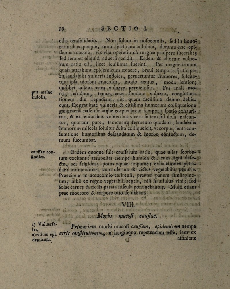 pus malae indolis, cauflke con- fimilcs. t) Vnluer ta¬ les, a)vitutm epi¬ demicum» 4 26 ./>; SECTIO I. cilis confolidatio. Non fohmi in nofocotniis, fed in hono¬ ratioribus quoque, omni ijcet cura adhibita, durante hac epi- demia muco Ia, vix vlla operatio chirurgica profpcre fucceilitj fedfemper aliquid. aducrfi accidit. Eadem & aliorum vulne¬ rum ratio e Id, licet leuifiima fuerint. Per iiingnetismum quali attrahunt epidemicum ex aere, breui temporis fpntio pe-, ri^laudabilis vulneris indoles, peruertuntur humores, fufeita- tqr ipfe morbus mucofus, modo acutus, modo lentior; * quilibet auteui cum vulnere perniciofus. Pus mali mo- - riscrudum, tenue, acre fundunt vulnera, conglutina- . tionem diu repudiant, aut quam facillime deiiuo dehis¬ cunt- Exgrauitate vulneris & citilfimn humorum coJliquatiojue gangraena nafcitdr atque corpus breui temporis fpatio exhauri¬ tur, & ex leuioribus vulneribus vlcera faltem fildulofa nafcun- tur, quorum pure, tamquanq fermento quodam , laudabilis humorum inifcela foluitur &ita colliquefcit, vt corpus, lenta con- fumtione humoribns defraudatum dC morbo eonfe&um, de- * * - * • * -- * * inum fuccumbat. jj A - i ^ v ' — |j . * Eadem quoque fuit c&ufifarum ratio, quae alias feorbu- ** tum excitant: tempeftas nempe humida <5c, cum lignhdefe- ♦ <?ln, aer frigidus; potus aquae impurae; exhalationes putri- * da*e; immundities, cum olerum <5c vidus vegetabilis penuria. Praecipue in nofocomio caftrenfi, praeter panem fimilagine- nm, nihil ex regno vegetabili aegris, nili hauflulus vini; fed folae carnes deex iis parata iufeula porrigebantur, -Multi etiam ’ prae moerore & torpore otio fe dabant; Morbi mucofi caujjae 4 J I ■ # — T •■w- — * Primariam morbi mucofi caujfam, epidemicam nempe aeris c^njlitutiermn^ e longinquo repetendam effe, iam ex <r ' affinitate