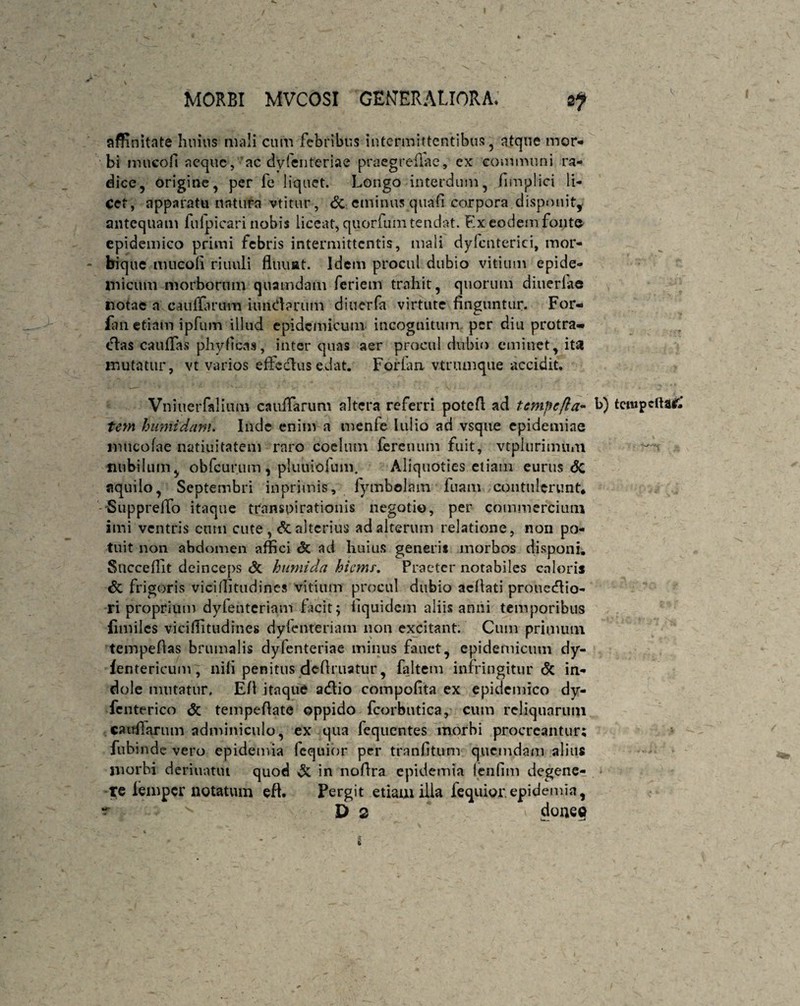 affinitate Imius mali cum febribus intermittentibus , atque mor¬ bi mueofi aeque, ac dyfenteriae praegreflae, ex communi ra¬ dice, origine, per fe liquet. Longo interdum, fimplici li¬ cet, apparatu natura vtitur, & eminus quafi corpora disponit, antequam fulpicari nobis liceat, quorfum tendat. Ex eodem fonte epidemico primi febris intermittentis, mali dy (enterici, mor¬ bique mueoli riuuli fluimt. Idem procul dubio vitium epide¬ micum morborum quamdam feriem trahit, quorum ditierlae notae a cauflarum iundarum diuerfa virtute finguntur. For- fan etiam ipfum illud epidemicum incognitum per diu protra-* dias caufiTas phyficas, inter quas aer procul dubio eminet, ita mutatur, vt varios effcdlus edat. Forlan vtnunque accidit. Vniuerfalium caufiarum altera referri potefl ad tempcfla- b) tempcfta£ tem humidam. Inde enim a menfe lulio ad vsque epidemine «incolae natiuitatem raro coelum fereuum fuit, vtplurimuin nubilum, obfcur.um, pluuiohim. Aliquoties etiam eurus <5c aquilo, Septembri inprimis, fymbolain fuam contulerunt* -Suppreifo itaque transpirationis negotio, per commercium imi ventris cum cute , &alterius ad alterum relatione, non po¬ tuit non abdomen affici & ad liuius generis morbos disponi. Succefilt deinceps <3t humida hiemf. Praeter notabiles caloris <3c frigoris vicifiitudincs vitium procul dubio aefiati prouedtio- ri proprium dyfenteriam facit; fiquidem aliis anni temporibus fimiles viciflitudines dylenteriam non excitant. Cum primum tempeftas brumalis dyfenteriae minus fanet, epidemicum dy- fentericum , nifi penitus definiatur, faltem infringitur Sc in¬ dole mutatur. Efi itaque adlio compofita ex epidemico dy- fenterico & tempefiate oppido fcorbutica, cum reliquarum caufiarum adminiculo, ex qua fequentes morbi procreantur; fubinde vero epidemia fequior per tranfitum quemdam alius morbi deriuatiu quod & in nofira epidemia lenfim degene- re iemper notatum efi. Pergit etiam illa fequior.epidemia,