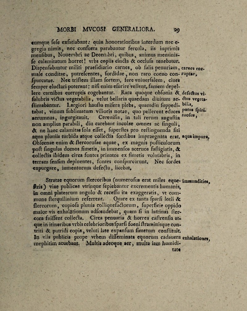 cumque fefe ex&tiabant: quin honoratioribus interdum nec e- gregia nimis, nce confueta parabantur fercula, iis inprimis inenfibus, Nouembri ac Decembri, quibus, animus meminis- fe calamitatum horret! vrbs copiis cincla & occlufa tenebatur* Dispenfabantur militi praefidiado carnes, ob falis penuriam, carnes cor* male conditae, putrefeentes, fordidae, non raro coeno con-ruptae, fpurcatae. Nec triftem illam fortem, tere vninerfalem, ciues femper eludari poterant: nifi enim efurire vellent, famem depel¬ lere carnibus corruptis cogebantur. Rara quoque obfonia & dcfe&us vh falubris vidus vegetabilis, vehit bellaria quaedam diuitum ae- vegeta- ftimabantur. Largiori hauflu mifera plebs, qnamdiii fuppedi- hili», tabat, vinum fublimatum vilioris notae, quo pellerent edaces PotJ.u *Plr‘* aerumnas, ingurgitauit* Ceneuifia, in tali rerum anguflia uo l!l> non amplius parabili, diu carebant incolae omnes ac finguli, <5c ne haec calamitas fola eflet, fuperffes pro reflinguenda liti aqua pluniis turbida atque colledis fordibus impraegnata erat, aqua impura? Obfcenae enim & ftercorofae aquae, ex magnis pofiiculorum poft fingulas domos fimetis, in immenfos aceruos fafligiatis, <3t colledis ibidem circa fontes priuatos ex fimetis volutabris, in terram fenfim depluentes, fontes confpurcarunt. Nec fordes expurgare, iumentorum defedu, licebat. Stratae equorum flercoribus (numerofus erat miles eque- immunditie», ftris) viae publicae vtrinque fepiebantur excrementis humanis, in omni platearum angulo <3c reccflu ita exaggeratis, vt com¬ mune fterquilinium referrent. Quare ex tanta fparfi lotii dc flercorum, copiofa pluuia colliquefadorum, fuperficie oppido maior vis exhalationum adfcendebat, quam fi in latrinas fter- cora fuiffent colleda. Circa penuaria & horrea caflrenlia at¬ que in itineribus vrbis celebrioribusfparfi foeni flraminisque con¬ triti & putridi copia, veluti late expanfum fimetum confiituif. viis publicis prope vrbem diiTeminata equorum cadauera exhalatione» mephitim acuebant Multis adeoque aer, multa iam humidi- y •*.. * _ tatt \