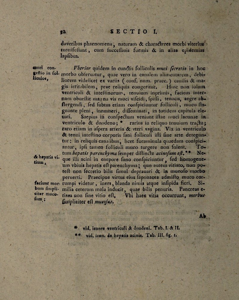 t sa SECTIO I. muci coii» geftio in fol¬ liculo*. & hfpatis vi. tiuro. faciunt mor¬ bum fimpli- cit«r muco¬ rum : daveribus phaenomena , naturam & characfteres morbi vltcrius inanifedant, cum fuccciliuis formis & in alia» epidenuas lapiibus. /*> ..V. . - • - 'S . .jftf •>' *. . . I Vberior quidem in cundlis folliculis muci [e cretio in hoc morbo obleniatur, quae vero in canalem alimentarcm, debi* liorem videlicet ex variis ( conf, num. praec, ) caullis & ma¬ gis- irritabilem, prae reliquis congeritur. Hinc non Io Ium ventriculi & inteiiinorum, tenuium inprimis, faciem inter¬ nam obuedit mas na vis muci vifcidi, ipiili * tenacis, aegre ab- ftergendi, fed fubtus etiam confpiciuntur folliculi, muco da- gnante pleni, innumeri, diffeminati, in totidem capitula ele- uati. Saepius in confpedum veniunt idae muci lacunae in ventriculo & duodeno; * rarius in reliquo tenuium tractu; raro etiam in afpera arteria & vteri vagina. Vix in ventriculo &. tenui intedino corporis fani folliculi idi line arte detegun- tur; in reliquis canalibus, licet foraminula quaedam conlpici- antur, ipfi tamen folliculi muco turgere non folent. To¬ tum hepatis parenchyma femper diftimde acinofum £/?♦** Ne¬ que illi acini in corpore fano confpiciuntur, fed homogenc- um vbiuis hepatis ed parenchyma ♦ quo autem vitiato, non po- ted non fecretio bilis fimul deprauari & in mueofo morbo peruerti. Praecipue virtus eius faponacea admido muco cor¬ rumpi videtur, iners, blanda nimis atque infipida fieri. Si¬ milia ceterum mala inducit, quae bilis penuria. Pancreas e- tiam non line vitio ed, Vbi hacc vitia occurrunt, morbus finiplieiter cd musojus, / Ak * vid, icone* ventriculi dc duodeni. Tab. I. & !!• t * • **